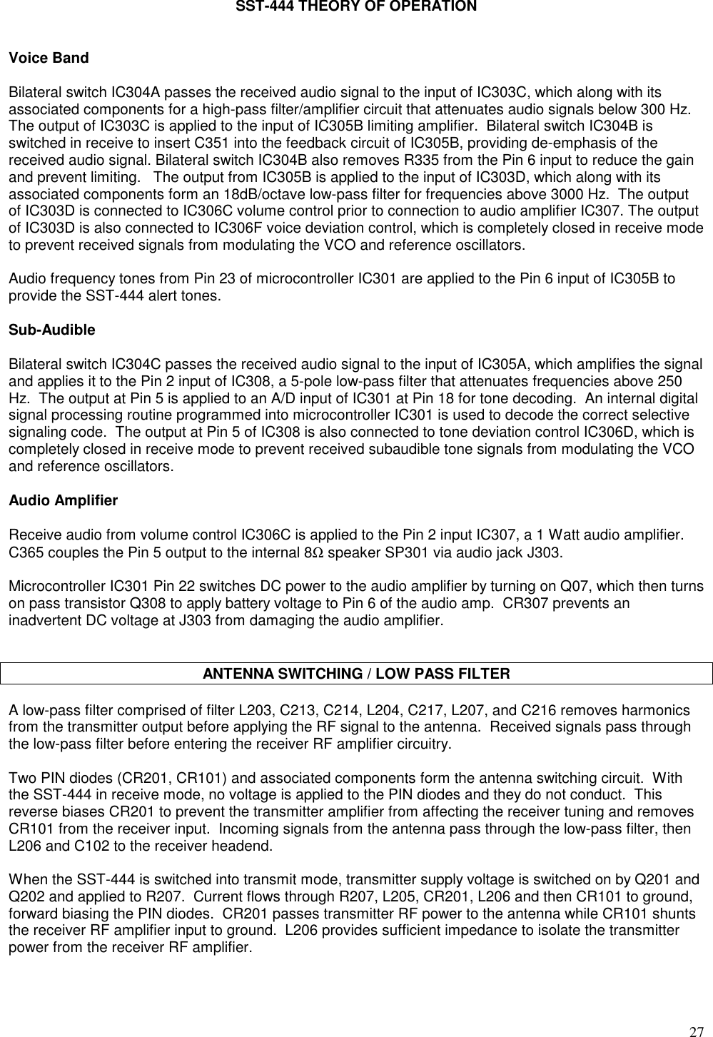 27SST-444 THEORY OF OPERATIONVoice BandBilateral switch IC304A passes the received audio signal to the input of IC303C, which along with itsassociated components for a high-pass filter/amplifier circuit that attenuates audio signals below 300 Hz.The output of IC303C is applied to the input of IC305B limiting amplifier.  Bilateral switch IC304B isswitched in receive to insert C351 into the feedback circuit of IC305B, providing de-emphasis of thereceived audio signal. Bilateral switch IC304B also removes R335 from the Pin 6 input to reduce the gainand prevent limiting.   The output from IC305B is applied to the input of IC303D, which along with itsassociated components form an 18dB/octave low-pass filter for frequencies above 3000 Hz.  The outputof IC303D is connected to IC306C volume control prior to connection to audio amplifier IC307. The outputof IC303D is also connected to IC306F voice deviation control, which is completely closed in receive modeto prevent received signals from modulating the VCO and reference oscillators.Audio frequency tones from Pin 23 of microcontroller IC301 are applied to the Pin 6 input of IC305B toprovide the SST-444 alert tones.Sub-AudibleBilateral switch IC304C passes the received audio signal to the input of IC305A, which amplifies the signaland applies it to the Pin 2 input of IC308, a 5-pole low-pass filter that attenuates frequencies above 250Hz.  The output at Pin 5 is applied to an A/D input of IC301 at Pin 18 for tone decoding.  An internal digitalsignal processing routine programmed into microcontroller IC301 is used to decode the correct selectivesignaling code.  The output at Pin 5 of IC308 is also connected to tone deviation control IC306D, which iscompletely closed in receive mode to prevent received subaudible tone signals from modulating the VCOand reference oscillators.Audio AmplifierReceive audio from volume control IC306C is applied to the Pin 2 input IC307, a 1 Watt audio amplifier.C365 couples the Pin 5 output to the internal 8Ω speaker SP301 via audio jack J303.Microcontroller IC301 Pin 22 switches DC power to the audio amplifier by turning on Q07, which then turnson pass transistor Q308 to apply battery voltage to Pin 6 of the audio amp.  CR307 prevents aninadvertent DC voltage at J303 from damaging the audio amplifier.ANTENNA SWITCHING / LOW PASS FILTERA low-pass filter comprised of filter L203, C213, C214, L204, C217, L207, and C216 removes harmonicsfrom the transmitter output before applying the RF signal to the antenna.  Received signals pass throughthe low-pass filter before entering the receiver RF amplifier circuitry.Two PIN diodes (CR201, CR101) and associated components form the antenna switching circuit.  Withthe SST-444 in receive mode, no voltage is applied to the PIN diodes and they do not conduct.  Thisreverse biases CR201 to prevent the transmitter amplifier from affecting the receiver tuning and removesCR101 from the receiver input.  Incoming signals from the antenna pass through the low-pass filter, thenL206 and C102 to the receiver headend.When the SST-444 is switched into transmit mode, transmitter supply voltage is switched on by Q201 andQ202 and applied to R207.  Current flows through R207, L205, CR201, L206 and then CR101 to ground,forward biasing the PIN diodes.  CR201 passes transmitter RF power to the antenna while CR101 shuntsthe receiver RF amplifier input to ground.  L206 provides sufficient impedance to isolate the transmitterpower from the receiver RF amplifier.