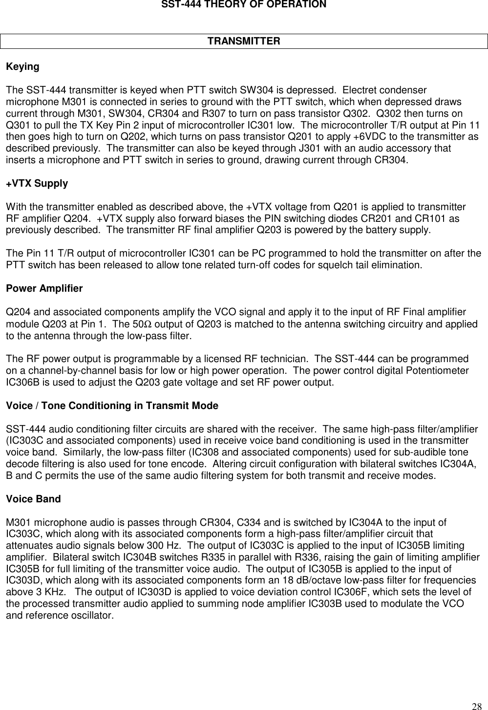 28SST-444 THEORY OF OPERATIONTRANSMITTERKeyingThe SST-444 transmitter is keyed when PTT switch SW304 is depressed.  Electret condensermicrophone M301 is connected in series to ground with the PTT switch, which when depressed drawscurrent through M301, SW304, CR304 and R307 to turn on pass transistor Q302.  Q302 then turns onQ301 to pull the TX Key Pin 2 input of microcontroller IC301 low.  The microcontroller T/R output at Pin 11then goes high to turn on Q202, which turns on pass transistor Q201 to apply +6VDC to the transmitter asdescribed previously.  The transmitter can also be keyed through J301 with an audio accessory thatinserts a microphone and PTT switch in series to ground, drawing current through CR304.+VTX SupplyWith the transmitter enabled as described above, the +VTX voltage from Q201 is applied to transmitterRF amplifier Q204.  +VTX supply also forward biases the PIN switching diodes CR201 and CR101 aspreviously described.  The transmitter RF final amplifier Q203 is powered by the battery supply.The Pin 11 T/R output of microcontroller IC301 can be PC programmed to hold the transmitter on after thePTT switch has been released to allow tone related turn-off codes for squelch tail elimination.Power AmplifierQ204 and associated components amplify the VCO signal and apply it to the input of RF Final amplifiermodule Q203 at Pin 1.  The 50Ω output of Q203 is matched to the antenna switching circuitry and appliedto the antenna through the low-pass filter.The RF power output is programmable by a licensed RF technician.  The SST-444 can be programmedon a channel-by-channel basis for low or high power operation.  The power control digital PotentiometerIC306B is used to adjust the Q203 gate voltage and set RF power output.Voice / Tone Conditioning in Transmit ModeSST-444 audio conditioning filter circuits are shared with the receiver.  The same high-pass filter/amplifier(IC303C and associated components) used in receive voice band conditioning is used in the transmittervoice band.  Similarly, the low-pass filter (IC308 and associated components) used for sub-audible tonedecode filtering is also used for tone encode.  Altering circuit configuration with bilateral switches IC304A,B and C permits the use of the same audio filtering system for both transmit and receive modes.Voice BandM301 microphone audio is passes through CR304, C334 and is switched by IC304A to the input ofIC303C, which along with its associated components form a high-pass filter/amplifier circuit thatattenuates audio signals below 300 Hz.  The output of IC303C is applied to the input of IC305B limitingamplifier.  Bilateral switch IC304B switches R335 in parallel with R336, raising the gain of limiting amplifierIC305B for full limiting of the transmitter voice audio.  The output of IC305B is applied to the input ofIC303D, which along with its associated components form an 18 dB/octave low-pass filter for frequenciesabove 3 KHz.   The output of IC303D is applied to voice deviation control IC306F, which sets the level ofthe processed transmitter audio applied to summing node amplifier IC303B used to modulate the VCOand reference oscillator.