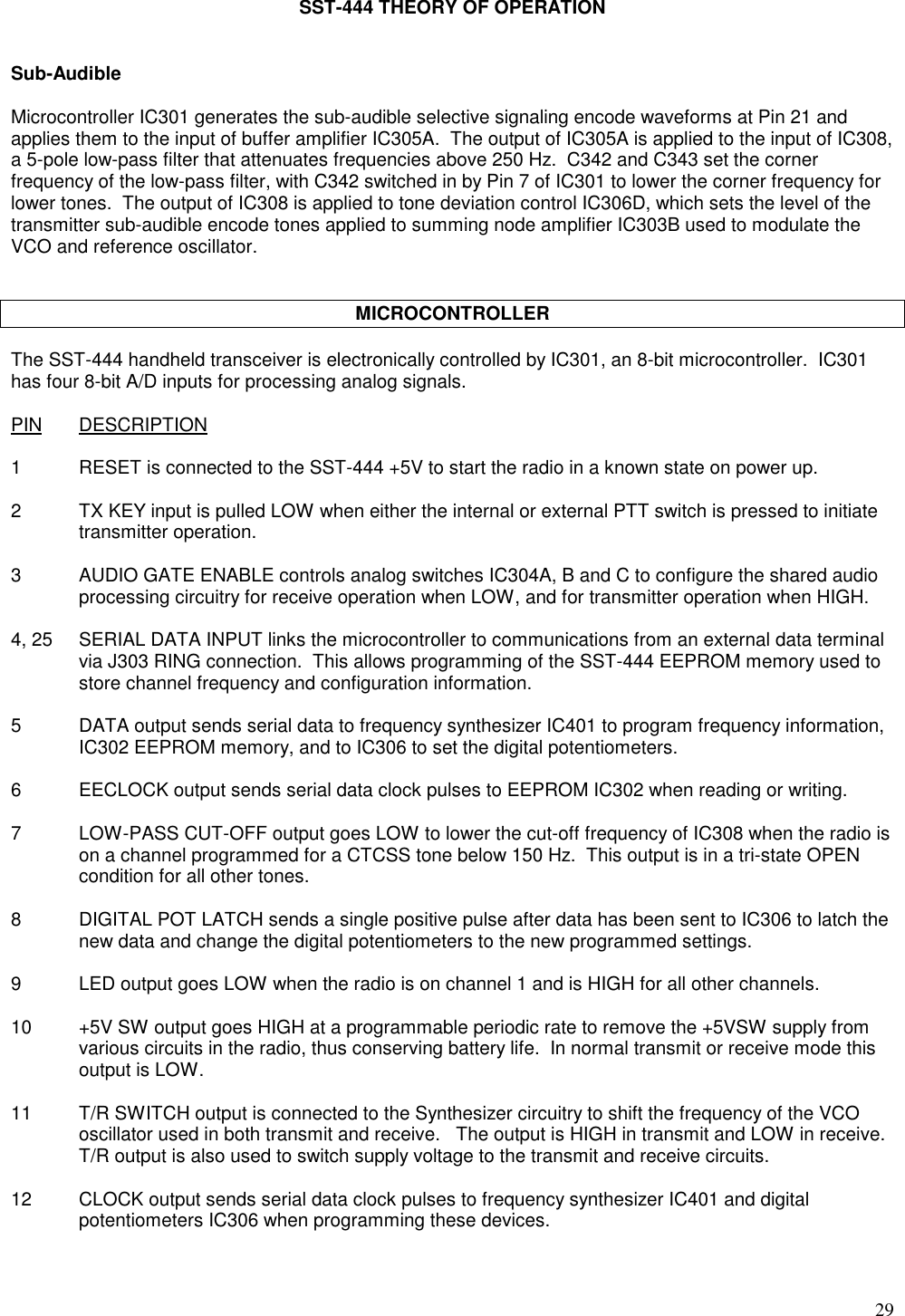 29SST-444 THEORY OF OPERATIONSub-AudibleMicrocontroller IC301 generates the sub-audible selective signaling encode waveforms at Pin 21 andapplies them to the input of buffer amplifier IC305A.  The output of IC305A is applied to the input of IC308,a 5-pole low-pass filter that attenuates frequencies above 250 Hz.  C342 and C343 set the cornerfrequency of the low-pass filter, with C342 switched in by Pin 7 of IC301 to lower the corner frequency forlower tones.  The output of IC308 is applied to tone deviation control IC306D, which sets the level of thetransmitter sub-audible encode tones applied to summing node amplifier IC303B used to modulate theVCO and reference oscillator.MICROCONTROLLERThe SST-444 handheld transceiver is electronically controlled by IC301, an 8-bit microcontroller.  IC301has four 8-bit A/D inputs for processing analog signals.PIN DESCRIPTION1 RESET is connected to the SST-444 +5V to start the radio in a known state on power up.2 TX KEY input is pulled LOW when either the internal or external PTT switch is pressed to initiatetransmitter operation.3 AUDIO GATE ENABLE controls analog switches IC304A, B and C to configure the shared audioprocessing circuitry for receive operation when LOW, and for transmitter operation when HIGH.4, 25 SERIAL DATA INPUT links the microcontroller to communications from an external data terminalvia J303 RING connection.  This allows programming of the SST-444 EEPROM memory used tostore channel frequency and configuration information.5 DATA output sends serial data to frequency synthesizer IC401 to program frequency information,IC302 EEPROM memory, and to IC306 to set the digital potentiometers.6 EECLOCK output sends serial data clock pulses to EEPROM IC302 when reading or writing.7 LOW-PASS CUT-OFF output goes LOW to lower the cut-off frequency of IC308 when the radio ison a channel programmed for a CTCSS tone below 150 Hz.  This output is in a tri-state OPENcondition for all other tones.8 DIGITAL POT LATCH sends a single positive pulse after data has been sent to IC306 to latch thenew data and change the digital potentiometers to the new programmed settings.9 LED output goes LOW when the radio is on channel 1 and is HIGH for all other channels.10 +5V SW output goes HIGH at a programmable periodic rate to remove the +5VSW supply fromvarious circuits in the radio, thus conserving battery life.  In normal transmit or receive mode thisoutput is LOW.11 T/R SWITCH output is connected to the Synthesizer circuitry to shift the frequency of the VCOoscillator used in both transmit and receive.   The output is HIGH in transmit and LOW in receive.T/R output is also used to switch supply voltage to the transmit and receive circuits.12 CLOCK output sends serial data clock pulses to frequency synthesizer IC401 and digitalpotentiometers IC306 when programming these devices.