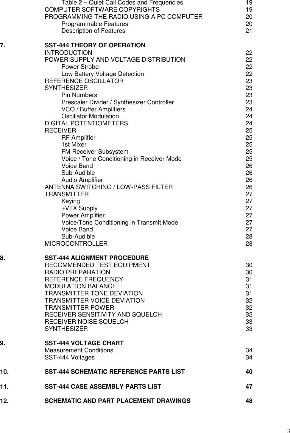 3Table 2 – Quiet Call Codes and Frequencies 19COMPUTER SOFTWARE COPYRIGHTS 19PROGRAMMING THE RADIO USING A PC COMPUTER 20Programmable Features 20Description of Features 217. SST-444 THEORY OF OPERATIONINTRODUCTION 22POWER SUPPLY AND VOLTAGE DISTRIBUTION 22Power Strobe 22Low Battery Voltage Detection 22REFERENCE OSCILLATOR 23SYNTHESIZER 23Pin Numbers 23Prescaler Divider / Synthesizer Controller 23VCO / Buffer Amplifiers 24Oscillator Modulation 24DIGITAL POTENTIOMETERS 24RECEIVER 25RF Amplifier 251st Mixer 25FM Receiver Subsystem 25Voice / Tone Conditioning in Receiver Mode 25Voice Band 26Sub-Audible 26Audio Amplifier 26ANTENNA SWITCHING / LOW-PASS FILTER 26TRANSMITTER 27Keying 27+VTX Supply 27Power Amplifier 27Voice/Tone Conditioning in Transmit Mode 27Voice Band 27Sub-Audible 28MICROCONTROLLER 288. SST-444 ALIGNMENT PROCEDURERECOMMENDED TEST EQUIPMENT 30RADIO PREPARATION 30REFERENCE FREQUENCY 31MODULATION BALANCE 31TRANSMITTER TONE DEVIATION 31TRANSMITTER VOICE DEVIATION 32TRANSMITTER POWER 32RECEIVER SENSITIVITY AND SQUELCH 32RECEIVER NOISE SQUELCH 33SYNTHESIZER 339. SST-444 VOLTAGE CHARTMeasurement Conditions 34SST-444 Voltages 3410. SST-444 SCHEMATIC REFERENCE PARTS LIST 4011. SST-444 CASE ASSEMBLY PARTS LIST 4712. SCHEMATIC AND PART PLACEMENT DRAWINGS 48