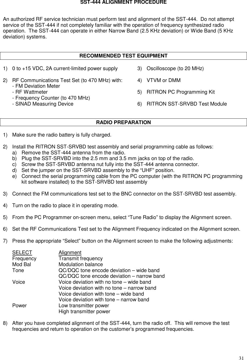 31SST-444 ALIGNMENT PROCEDUREAn authorized RF service technician must perform test and alignment of the SST-444.  Do not attemptservice of the SST-444 if not completely familiar with the operation of frequency synthesized radiooperation.  The SST-444 can operate in either Narrow Band (2.5 KHz deviation) or Wide Band (5 KHzdeviation) systems.RECOMMENDED TEST EQUIPMENT1) 0 to +15 VDC, 2A current-limited power supply 3) Oscilloscope (to 20 MHz)2) RF Communications Test Set (to 470 MHz) with: 4) VTVM or DMM- FM Deviation Meter- RF Wattmeter 5) RITRON PC Programming Kit- Frequency Counter (to 470 MHz)- SINAD Measuring Device 6) RITRON SST-SRVBD Test ModuleRADIO PREPARATION1) Make sure the radio battery is fully charged.2) Install the RITRON SST-SRVBD test assembly and serial programming cable as follows:a) Remove the SST-444 antenna from the radio.b) Plug the SST-SRVBD into the 2.5 mm and 3.5 mm jacks on top of the radio.c) Screw the SST-SRVBD antenna nut fully into the SST-444 antenna connector.d) Set the jumper on the SST-SRVBD assembly to the “UHF” position.e) Connect the serial programming cable from the PC computer (with the RITRON PC programmingkit software installed) to the SST-SRVBD test assembly3) Connect the FM communications test set to the BNC connector on the SST-SRVBD test assembly.4) Turn on the radio to place it in operating mode.5) From the PC Programmer on-screen menu, select “Tune Radio” to display the Alignment screen.6) Set the RF Communications Test set to the Alignment Frequency indicated on the Alignment screen.7) Press the appropriate “Select” button on the Alignment screen to make the following adjustments:SELECT AlignmentFrequency Transmit frequencyMod Bal Modulation balanceTone QC/DQC tone encode deviation – wide bandQC/DQC tone encode deviation – narrow bandVoice Voice deviation with no tone – wide bandVoice deviation with no tone – narrow bandVoice deviation with tone – wide bandVoice deviation with tone – narrow bandPower Low transmitter powerHigh transmitter power8) After you have completed alignment of the SST-444, turn the radio off.  This will remove the testfrequencies and return to operation on the customer’s programmed frequencies.