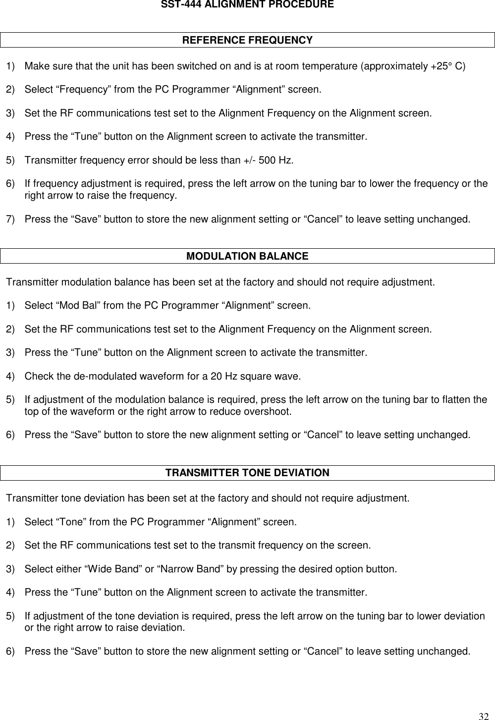 32SST-444 ALIGNMENT PROCEDUREREFERENCE FREQUENCY1) Make sure that the unit has been switched on and is at room temperature (approximately +25° C)2) Select “Frequency” from the PC Programmer “Alignment” screen.3) Set the RF communications test set to the Alignment Frequency on the Alignment screen.4) Press the “Tune” button on the Alignment screen to activate the transmitter.5) Transmitter frequency error should be less than +/- 500 Hz.6) If frequency adjustment is required, press the left arrow on the tuning bar to lower the frequency or theright arrow to raise the frequency.7) Press the “Save” button to store the new alignment setting or “Cancel” to leave setting unchanged.MODULATION BALANCETransmitter modulation balance has been set at the factory and should not require adjustment.1) Select “Mod Bal” from the PC Programmer “Alignment” screen.2) Set the RF communications test set to the Alignment Frequency on the Alignment screen.3) Press the “Tune” button on the Alignment screen to activate the transmitter.4) Check the de-modulated waveform for a 20 Hz square wave.5) If adjustment of the modulation balance is required, press the left arrow on the tuning bar to flatten thetop of the waveform or the right arrow to reduce overshoot.6) Press the “Save” button to store the new alignment setting or “Cancel” to leave setting unchanged.TRANSMITTER TONE DEVIATIONTransmitter tone deviation has been set at the factory and should not require adjustment.1) Select “Tone” from the PC Programmer “Alignment” screen.2) Set the RF communications test set to the transmit frequency on the screen.3) Select either “Wide Band” or “Narrow Band” by pressing the desired option button.4) Press the “Tune” button on the Alignment screen to activate the transmitter.5) If adjustment of the tone deviation is required, press the left arrow on the tuning bar to lower deviationor the right arrow to raise deviation.6) Press the “Save” button to store the new alignment setting or “Cancel” to leave setting unchanged.
