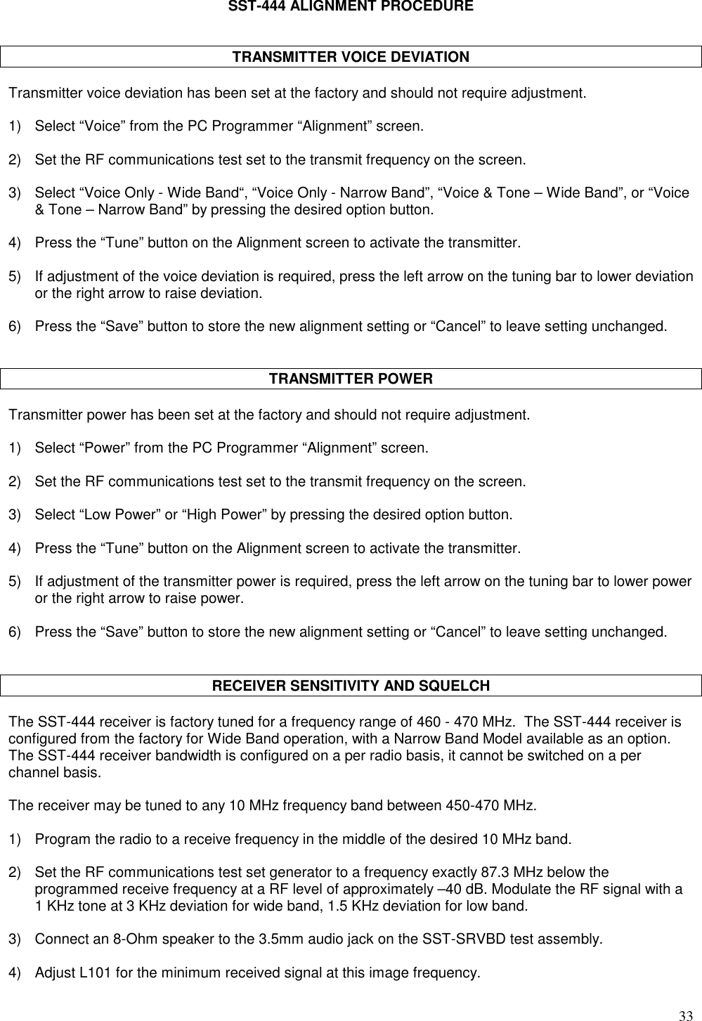 33SST-444 ALIGNMENT PROCEDURETRANSMITTER VOICE DEVIATIONTransmitter voice deviation has been set at the factory and should not require adjustment.1) Select “Voice” from the PC Programmer “Alignment” screen.2) Set the RF communications test set to the transmit frequency on the screen.3) Select “Voice Only - Wide Band“, “Voice Only - Narrow Band”, “Voice &amp; Tone – Wide Band”, or “Voice&amp; Tone – Narrow Band” by pressing the desired option button.4) Press the “Tune” button on the Alignment screen to activate the transmitter.5) If adjustment of the voice deviation is required, press the left arrow on the tuning bar to lower deviationor the right arrow to raise deviation.6) Press the “Save” button to store the new alignment setting or “Cancel” to leave setting unchanged.TRANSMITTER POWERTransmitter power has been set at the factory and should not require adjustment.1) Select “Power” from the PC Programmer “Alignment” screen.2) Set the RF communications test set to the transmit frequency on the screen.3) Select “Low Power” or “High Power” by pressing the desired option button.4) Press the “Tune” button on the Alignment screen to activate the transmitter.5) If adjustment of the transmitter power is required, press the left arrow on the tuning bar to lower poweror the right arrow to raise power.6) Press the “Save” button to store the new alignment setting or “Cancel” to leave setting unchanged.RECEIVER SENSITIVITY AND SQUELCHThe SST-444 receiver is factory tuned for a frequency range of 460 - 470 MHz.  The SST-444 receiver isconfigured from the factory for Wide Band operation, with a Narrow Band Model available as an option.The SST-444 receiver bandwidth is configured on a per radio basis, it cannot be switched on a perchannel basis.The receiver may be tuned to any 10 MHz frequency band between 450-470 MHz.1) Program the radio to a receive frequency in the middle of the desired 10 MHz band.2) Set the RF communications test set generator to a frequency exactly 87.3 MHz below theprogrammed receive frequency at a RF level of approximately –40 dB. Modulate the RF signal with a1 KHz tone at 3 KHz deviation for wide band, 1.5 KHz deviation for low band.3) Connect an 8-Ohm speaker to the 3.5mm audio jack on the SST-SRVBD test assembly.4) Adjust L101 for the minimum received signal at this image frequency.