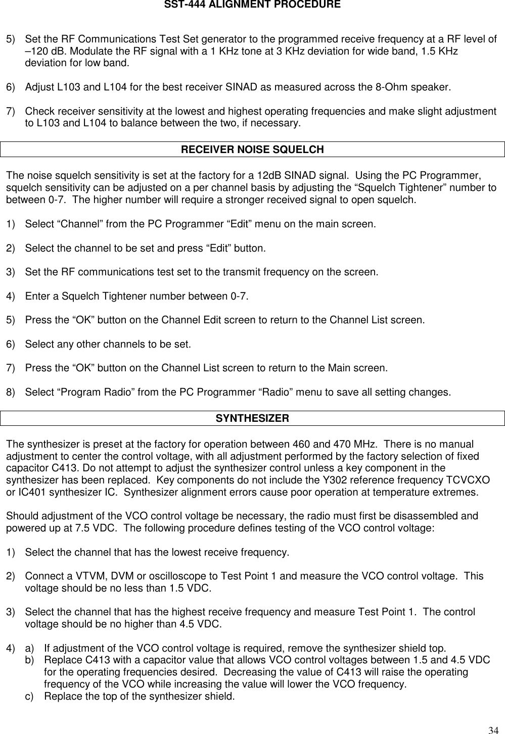 34SST-444 ALIGNMENT PROCEDURE5) Set the RF Communications Test Set generator to the programmed receive frequency at a RF level of–120 dB. Modulate the RF signal with a 1 KHz tone at 3 KHz deviation for wide band, 1.5 KHzdeviation for low band.6) Adjust L103 and L104 for the best receiver SINAD as measured across the 8-Ohm speaker.7) Check receiver sensitivity at the lowest and highest operating frequencies and make slight adjustmentto L103 and L104 to balance between the two, if necessary.RECEIVER NOISE SQUELCHThe noise squelch sensitivity is set at the factory for a 12dB SINAD signal.  Using the PC Programmer,squelch sensitivity can be adjusted on a per channel basis by adjusting the “Squelch Tightener” number tobetween 0-7.  The higher number will require a stronger received signal to open squelch.1) Select “Channel” from the PC Programmer “Edit” menu on the main screen.2)  Select the channel to be set and press “Edit” button.3) Set the RF communications test set to the transmit frequency on the screen.4) Enter a Squelch Tightener number between 0-7.5) Press the “OK” button on the Channel Edit screen to return to the Channel List screen.6) Select any other channels to be set.7) Press the “OK” button on the Channel List screen to return to the Main screen.8) Select “Program Radio” from the PC Programmer “Radio” menu to save all setting changes.SYNTHESIZERThe synthesizer is preset at the factory for operation between 460 and 470 MHz.  There is no manualadjustment to center the control voltage, with all adjustment performed by the factory selection of fixedcapacitor C413. Do not attempt to adjust the synthesizer control unless a key component in thesynthesizer has been replaced.  Key components do not include the Y302 reference frequency TCVCXOor IC401 synthesizer IC.  Synthesizer alignment errors cause poor operation at temperature extremes.Should adjustment of the VCO control voltage be necessary, the radio must first be disassembled andpowered up at 7.5 VDC.  The following procedure defines testing of the VCO control voltage:1) Select the channel that has the lowest receive frequency.2) Connect a VTVM, DVM or oscilloscope to Test Point 1 and measure the VCO control voltage.  Thisvoltage should be no less than 1.5 VDC.3) Select the channel that has the highest receive frequency and measure Test Point 1.  The controlvoltage should be no higher than 4.5 VDC.4) a) If adjustment of the VCO control voltage is required, remove the synthesizer shield top.b) Replace C413 with a capacitor value that allows VCO control voltages between 1.5 and 4.5 VDCfor the operating frequencies desired.  Decreasing the value of C413 will raise the operatingfrequency of the VCO while increasing the value will lower the VCO frequency.c)  Replace the top of the synthesizer shield.