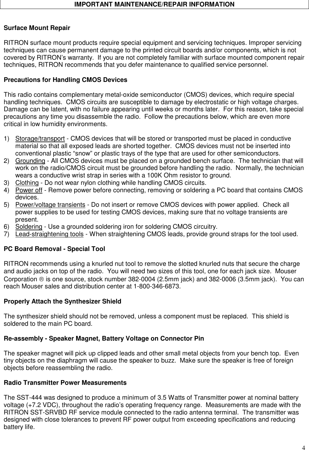 4IMPORTANT MAINTENANCE/REPAIR INFORMATIONSurface Mount RepairRITRON surface mount products require special equipment and servicing techniques. Improper servicingtechniques can cause permanent damage to the printed circuit boards and/or components, which is notcovered by RITRON’s warranty.  If you are not completely familiar with surface mounted component repairtechniques, RITRON recommends that you defer maintenance to qualified service personnel.Precautions for Handling CMOS DevicesThis radio contains complementary metal-oxide semiconductor (CMOS) devices, which require specialhandling techniques.  CMOS circuits are susceptible to damage by electrostatic or high voltage charges.Damage can be latent, with no failure appearing until weeks or months later.  For this reason, take specialprecautions any time you disassemble the radio.  Follow the precautions below, which are even morecritical in low humidity environments.1) Storage/transport - CMOS devices that will be stored or transported must be placed in conductivematerial so that all exposed leads are shorted together.  CMOS devices must not be inserted intoconventional plastic “snow” or plastic trays of the type that are used for other semiconductors.2) Grounding - All CMOS devices must be placed on a grounded bench surface.  The technician that willwork on the radio/CMOS circuit must be grounded before handling the radio.  Normally, the technicianwears a conductive wrist strap in series with a 100K Ohm resistor to ground.3) Clothing - Do not wear nylon clothing while handling CMOS circuits.4) Power off - Remove power before connecting, removing or soldering a PC board that contains CMOSdevices.5) Power/voltage transients - Do not insert or remove CMOS devices with power applied.  Check allpower supplies to be used for testing CMOS devices, making sure that no voltage transients arepresent.6) Soldering - Use a grounded soldering iron for soldering CMOS circuitry.7) Lead-straightening tools - When straightening CMOS leads, provide ground straps for the tool used.PC Board Removal - Special ToolRITRON recommends using a knurled nut tool to remove the slotted knurled nuts that secure the chargeand audio jacks on top of the radio.  You will need two sizes of this tool, one for each jack size.  MouserCorporation  is one source, stock number 382-0004 (2.5mm jack) and 382-0006 (3.5mm jack).  You canreach Mouser sales and distribution center at 1-800-346-6873.Properly Attach the Synthesizer ShieldThe synthesizer shield should not be removed, unless a component must be replaced.  This shield issoldered to the main PC board.Re-assembly - Speaker Magnet, Battery Voltage on Connector PinThe speaker magnet will pick up clipped leads and other small metal objects from your bench top.  Eventiny objects on the diaphragm will cause the speaker to buzz.  Make sure the speaker is free of foreignobjects before reassembling the radio.Radio Transmitter Power MeasurementsThe SST-444 was designed to produce a minimum of 3.5 Watts of Transmitter power at nominal batteryvoltage (+7.2 VDC), throughout the radio’s operating frequency range.  Measurements are made with theRITRON SST-SRVBD RF service module connected to the radio antenna terminal.  The transmitter wasdesigned with close tolerances to prevent RF power output from exceeding specifications and reducingbattery life.