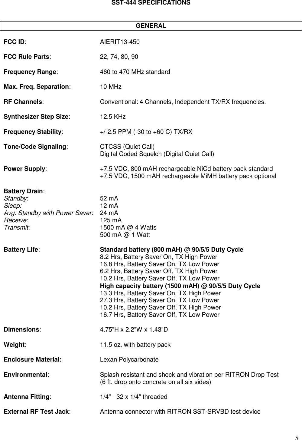 5SST-444 SPECIFICATIONSGENERALFCC ID: AIERIT13-450FCC Rule Parts: 22, 74, 80, 90Frequency Range: 460 to 470 MHz standardMax. Freq. Separation: 10 MHzRF Channels: Conventional: 4 Channels, Independent TX/RX frequencies.Synthesizer Step Size: 12.5 KHzFrequency Stability: +/-2.5 PPM (-30 to +60 C) TX/RXTone/Code Signaling: CTCSS (Quiet Call)Digital Coded Squelch (Digital Quiet Call)Power Supply: +7.5 VDC, 800 mAH rechargeable NiCd battery pack standard+7.5 VDC, 1500 mAH rechargeable MiMH battery pack optionalBattery Drain:Standby: 52 mASleep: 12 mAAvg. Standby with Power Saver: 24 mAReceive: 125 mATransmit: 1500 mA @ 4 Watts500 mA @ 1 WattBattery Life:Standard battery (800 mAH) @ 90/5/5 Duty Cycle8.2 Hrs, Battery Saver On, TX High Power16.8 Hrs, Battery Saver On, TX Low Power6.2 Hrs, Battery Saver Off, TX High Power10.2 Hrs, Battery Saver Off, TX Low PowerHigh capacity battery (1500 mAH) @ 90/5/5 Duty Cycle13.3 Hrs, Battery Saver On, TX High Power27.3 Hrs, Battery Saver On, TX Low Power10.2 Hrs, Battery Saver Off, TX High Power16.7 Hrs, Battery Saver Off, TX Low PowerDimensions: 4.75”H x 2.2”W x 1.43”DWeight: 11.5 oz. with battery packEnclosure Material: Lexan PolycarbonateEnvironmental: Splash resistant and shock and vibration per RITRON Drop Test(6 ft. drop onto concrete on all six sides)Antenna Fitting: 1/4&quot; - 32 x 1/4&quot; threadedExternal RF Test Jack: Antenna connector with RITRON SST-SRVBD test device