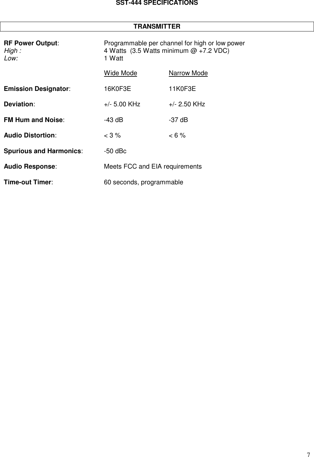 7SST-444 SPECIFICATIONSTRANSMITTERRF Power Output: Programmable per channel for high or low powerHigh : 4 Watts  (3.5 Watts minimum @ +7.2 VDC)Low: 1 WattWide Mode Narrow ModeEmission Designator: 16K0F3E 11K0F3EDeviation: +/- 5.00 KHz +/- 2.50 KHzFM Hum and Noise: -43 dB -37 dBAudio Distortion: &lt; 3 % &lt; 6 %Spurious and Harmonics: -50 dBcAudio Response: Meets FCC and EIA requirementsTime-out Timer: 60 seconds, programmable