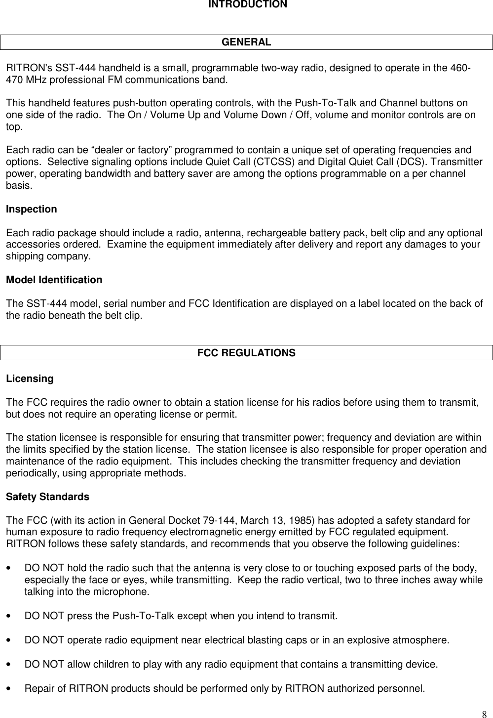 8 INTRODUCTIONGENERALRITRON&apos;s SST-444 handheld is a small, programmable two-way radio, designed to operate in the 460-470 MHz professional FM communications band.This handheld features push-button operating controls, with the Push-To-Talk and Channel buttons onone side of the radio.  The On / Volume Up and Volume Down / Off, volume and monitor controls are ontop.Each radio can be “dealer or factory” programmed to contain a unique set of operating frequencies andoptions.  Selective signaling options include Quiet Call (CTCSS) and Digital Quiet Call (DCS). Transmitterpower, operating bandwidth and battery saver are among the options programmable on a per channelbasis.InspectionEach radio package should include a radio, antenna, rechargeable battery pack, belt clip and any optionalaccessories ordered.  Examine the equipment immediately after delivery and report any damages to yourshipping company.Model IdentificationThe SST-444 model, serial number and FCC Identification are displayed on a label located on the back ofthe radio beneath the belt clip.FCC REGULATIONSLicensingThe FCC requires the radio owner to obtain a station license for his radios before using them to transmit,but does not require an operating license or permit.The station licensee is responsible for ensuring that transmitter power; frequency and deviation are withinthe limits specified by the station license.  The station licensee is also responsible for proper operation andmaintenance of the radio equipment.  This includes checking the transmitter frequency and deviationperiodically, using appropriate methods.Safety StandardsThe FCC (with its action in General Docket 79-144, March 13, 1985) has adopted a safety standard forhuman exposure to radio frequency electromagnetic energy emitted by FCC regulated equipment.RITRON follows these safety standards, and recommends that you observe the following guidelines:•DO NOT hold the radio such that the antenna is very close to or touching exposed parts of the body,especially the face or eyes, while transmitting.  Keep the radio vertical, two to three inches away whiletalking into the microphone.•DO NOT press the Push-To-Talk except when you intend to transmit.•DO NOT operate radio equipment near electrical blasting caps or in an explosive atmosphere.•DO NOT allow children to play with any radio equipment that contains a transmitting device.•Repair of RITRON products should be performed only by RITRON authorized personnel.