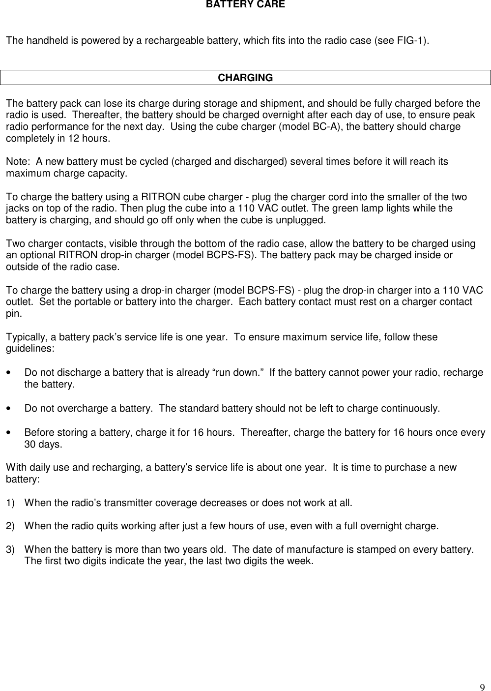 9BATTERY CAREThe handheld is powered by a rechargeable battery, which fits into the radio case (see FIG-1).CHARGINGThe battery pack can lose its charge during storage and shipment, and should be fully charged before theradio is used.  Thereafter, the battery should be charged overnight after each day of use, to ensure peakradio performance for the next day.  Using the cube charger (model BC-A), the battery should chargecompletely in 12 hours.Note:  A new battery must be cycled (charged and discharged) several times before it will reach itsmaximum charge capacity.To charge the battery using a RITRON cube charger - plug the charger cord into the smaller of the twojacks on top of the radio. Then plug the cube into a 110 VAC outlet. The green lamp lights while thebattery is charging, and should go off only when the cube is unplugged.Two charger contacts, visible through the bottom of the radio case, allow the battery to be charged usingan optional RITRON drop-in charger (model BCPS-FS). The battery pack may be charged inside oroutside of the radio case.To charge the battery using a drop-in charger (model BCPS-FS) - plug the drop-in charger into a 110 VACoutlet.  Set the portable or battery into the charger.  Each battery contact must rest on a charger contactpin.Typically, a battery pack’s service life is one year.  To ensure maximum service life, follow theseguidelines:•Do not discharge a battery that is already “run down.”  If the battery cannot power your radio, rechargethe battery.•Do not overcharge a battery.  The standard battery should not be left to charge continuously.•Before storing a battery, charge it for 16 hours.  Thereafter, charge the battery for 16 hours once every30 days.With daily use and recharging, a battery’s service life is about one year.  It is time to purchase a newbattery:1) When the radio’s transmitter coverage decreases or does not work at all.2) When the radio quits working after just a few hours of use, even with a full overnight charge.3) When the battery is more than two years old.  The date of manufacture is stamped on every battery.The first two digits indicate the year, the last two digits the week.