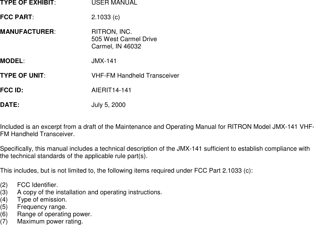 TYPE OF EXHIBIT: USER MANUALFCC PART: 2.1033 (c)MANUFACTURER: RITRON, INC.505 West Carmel DriveCarmel, IN 46032MODEL: JMX-141TYPE OF UNIT: VHF-FM Handheld TransceiverFCC ID: AIERIT14-141DATE: July 5, 2000Included is an excerpt from a draft of the Maintenance and Operating Manual for RITRON Model JMX-141 VHF-FM Handheld Transceiver.Specifically, this manual includes a technical description of the JMX-141 sufficient to establish compliance withthe technical standards of the applicable rule part(s).This includes, but is not limited to, the following items required under FCC Part 2.1033 (c):(2) FCC Identifier.(3) A copy of the installation and operating instructions.(4) Type of emission.(5) Frequency range.(6) Range of operating power.(7) Maximum power rating.