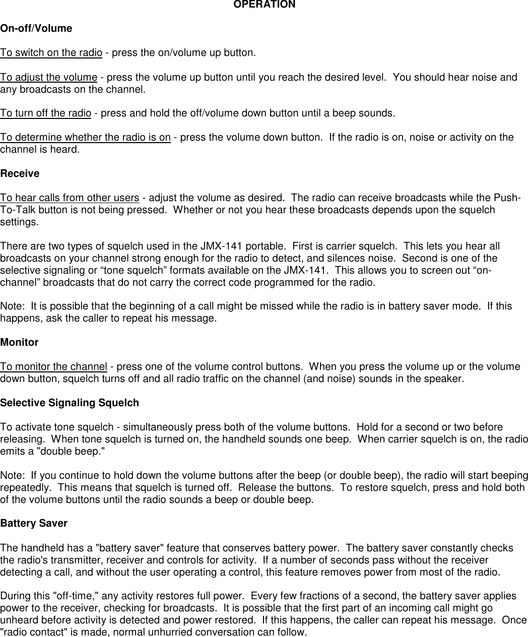 OPERATIONOn-off/VolumeTo switch on the radio - press the on/volume up button.To adjust the volume - press the volume up button until you reach the desired level.  You should hear noise andany broadcasts on the channel.To turn off the radio - press and hold the off/volume down button until a beep sounds.To determine whether the radio is on - press the volume down button.  If the radio is on, noise or activity on thechannel is heard.ReceiveTo hear calls from other users - adjust the volume as desired.  The radio can receive broadcasts while the Push-To-Talk button is not being pressed.  Whether or not you hear these broadcasts depends upon the squelchsettings.There are two types of squelch used in the JMX-141 portable.  First is carrier squelch.  This lets you hear allbroadcasts on your channel strong enough for the radio to detect, and silences noise.  Second is one of theselective signaling or “tone squelch” formats available on the JMX-141.  This allows you to screen out “on-channel” broadcasts that do not carry the correct code programmed for the radio.Note:  It is possible that the beginning of a call might be missed while the radio is in battery saver mode.  If thishappens, ask the caller to repeat his message.MonitorTo monitor the channel - press one of the volume control buttons.  When you press the volume up or the volumedown button, squelch turns off and all radio traffic on the channel (and noise) sounds in the speaker.Selective Signaling SquelchTo activate tone squelch - simultaneously press both of the volume buttons.  Hold for a second or two beforereleasing.  When tone squelch is turned on, the handheld sounds one beep.  When carrier squelch is on, the radioemits a &quot;double beep.&quot;Note:  If you continue to hold down the volume buttons after the beep (or double beep), the radio will start beepingrepeatedly.  This means that squelch is turned off.  Release the buttons.  To restore squelch, press and hold bothof the volume buttons until the radio sounds a beep or double beep.Battery SaverThe handheld has a &quot;battery saver&quot; feature that conserves battery power.  The battery saver constantly checksthe radio&apos;s transmitter, receiver and controls for activity.  If a number of seconds pass without the receiverdetecting a call, and without the user operating a control, this feature removes power from most of the radio.During this &quot;off-time,&quot; any activity restores full power.  Every few fractions of a second, the battery saver appliespower to the receiver, checking for broadcasts.  It is possible that the first part of an incoming call might gounheard before activity is detected and power restored.  If this happens, the caller can repeat his message.  Once&quot;radio contact&quot; is made, normal unhurried conversation can follow.