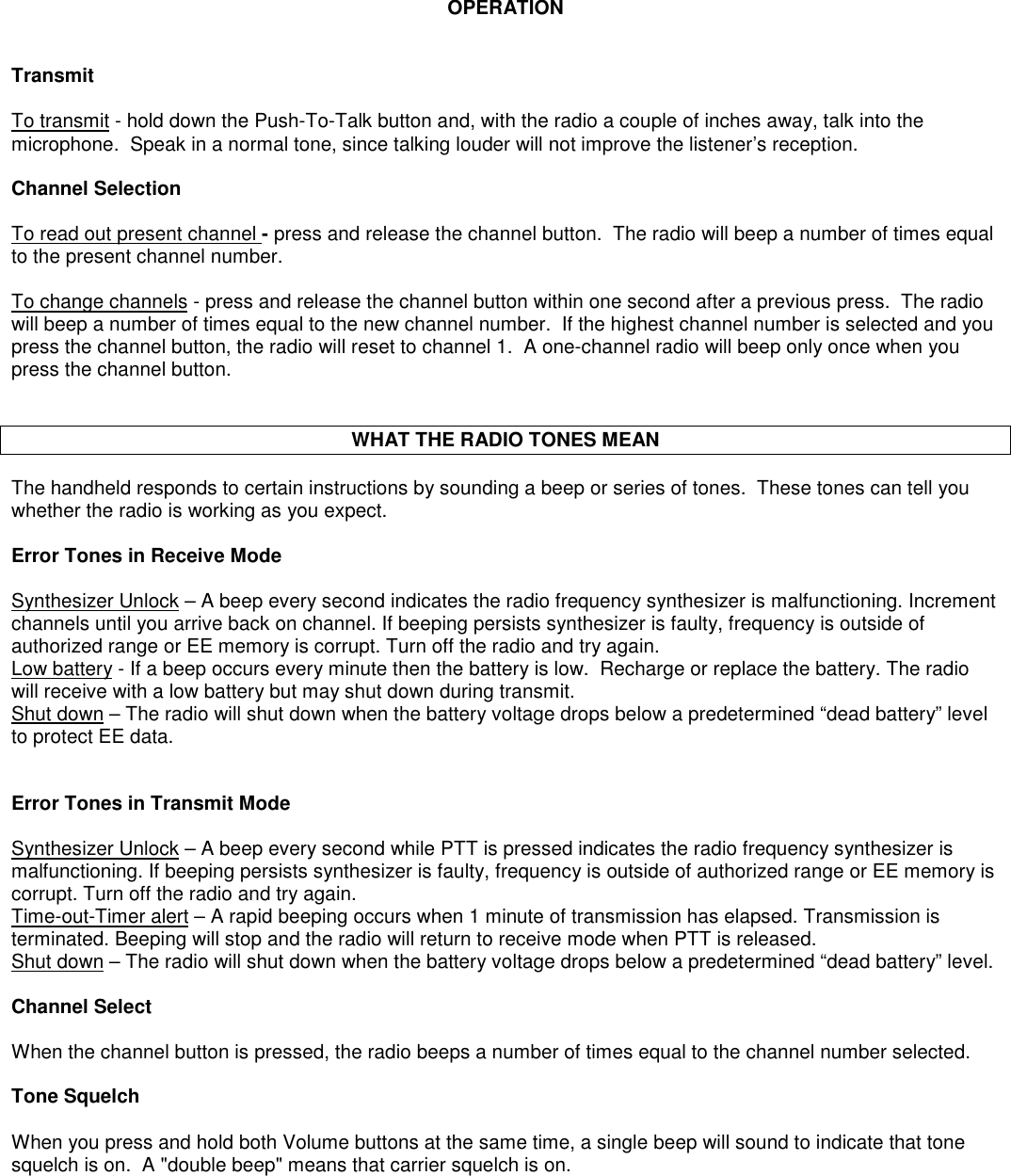 OPERATIONTransmitTo transmit - hold down the Push-To-Talk button and, with the radio a couple of inches away, talk into themicrophone.  Speak in a normal tone, since talking louder will not improve the listener’s reception.Channel SelectionTo read out present channel - press and release the channel button.  The radio will beep a number of times equalto the present channel number.To change channels - press and release the channel button within one second after a previous press.  The radiowill beep a number of times equal to the new channel number.  If the highest channel number is selected and youpress the channel button, the radio will reset to channel 1.  A one-channel radio will beep only once when youpress the channel button.WHAT THE RADIO TONES MEANThe handheld responds to certain instructions by sounding a beep or series of tones.  These tones can tell youwhether the radio is working as you expect.Error Tones in Receive ModeSynthesizer Unlock – A beep every second indicates the radio frequency synthesizer is malfunctioning. Incrementchannels until you arrive back on channel. If beeping persists synthesizer is faulty, frequency is outside ofauthorized range or EE memory is corrupt. Turn off the radio and try again.Low battery - If a beep occurs every minute then the battery is low.  Recharge or replace the battery. The radiowill receive with a low battery but may shut down during transmit.Shut down – The radio will shut down when the battery voltage drops below a predetermined “dead battery” levelto protect EE data.Error Tones in Transmit ModeSynthesizer Unlock – A beep every second while PTT is pressed indicates the radio frequency synthesizer ismalfunctioning. If beeping persists synthesizer is faulty, frequency is outside of authorized range or EE memory iscorrupt. Turn off the radio and try again.Time-out-Timer alert – A rapid beeping occurs when 1 minute of transmission has elapsed. Transmission isterminated. Beeping will stop and the radio will return to receive mode when PTT is released.Shut down – The radio will shut down when the battery voltage drops below a predetermined “dead battery” level.Channel SelectWhen the channel button is pressed, the radio beeps a number of times equal to the channel number selected.Tone SquelchWhen you press and hold both Volume buttons at the same time, a single beep will sound to indicate that tonesquelch is on.  A &quot;double beep&quot; means that carrier squelch is on.