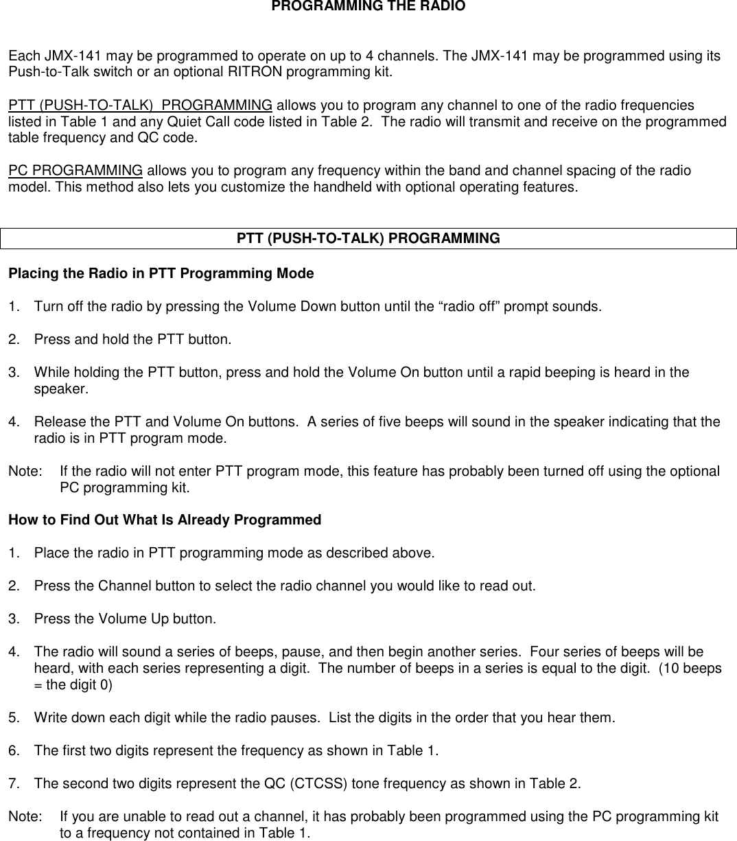 PROGRAMMING THE RADIOEach JMX-141 may be programmed to operate on up to 4 channels. The JMX-141 may be programmed using itsPush-to-Talk switch or an optional RITRON programming kit.PTT (PUSH-TO-TALK)  PROGRAMMING allows you to program any channel to one of the radio frequencieslisted in Table 1 and any Quiet Call code listed in Table 2.  The radio will transmit and receive on the programmedtable frequency and QC code.PC PROGRAMMING allows you to program any frequency within the band and channel spacing of the radiomodel. This method also lets you customize the handheld with optional operating features.PTT (PUSH-TO-TALK) PROGRAMMINGPlacing the Radio in PTT Programming Mode1. Turn off the radio by pressing the Volume Down button until the “radio off” prompt sounds.2. Press and hold the PTT button.3. While holding the PTT button, press and hold the Volume On button until a rapid beeping is heard in thespeaker.4. Release the PTT and Volume On buttons.  A series of five beeps will sound in the speaker indicating that theradio is in PTT program mode.Note: If the radio will not enter PTT program mode, this feature has probably been turned off using the optionalPC programming kit.How to Find Out What Is Already Programmed1. Place the radio in PTT programming mode as described above.2. Press the Channel button to select the radio channel you would like to read out.3. Press the Volume Up button.4. The radio will sound a series of beeps, pause, and then begin another series.  Four series of beeps will beheard, with each series representing a digit.  The number of beeps in a series is equal to the digit.  (10 beeps= the digit 0)5. Write down each digit while the radio pauses.  List the digits in the order that you hear them.6. The first two digits represent the frequency as shown in Table 1.7. The second two digits represent the QC (CTCSS) tone frequency as shown in Table 2.Note: If you are unable to read out a channel, it has probably been programmed using the PC programming kitto a frequency not contained in Table 1.