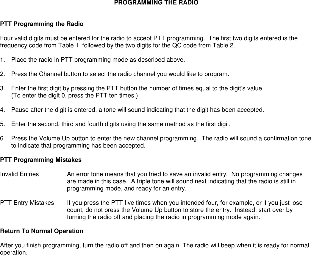 PROGRAMMING THE RADIOPTT Programming the RadioFour valid digits must be entered for the radio to accept PTT programming.  The first two digits entered is thefrequency code from Table 1, followed by the two digits for the QC code from Table 2.1. Place the radio in PTT programming mode as described above.2. Press the Channel button to select the radio channel you would like to program.3. Enter the first digit by pressing the PTT button the number of times equal to the digit’s value.(To enter the digit 0, press the PTT ten times.)4. Pause after the digit is entered, a tone will sound indicating that the digit has been accepted.5. Enter the second, third and fourth digits using the same method as the first digit.6. Press the Volume Up button to enter the new channel programming.  The radio will sound a confirmation toneto indicate that programming has been accepted.PTT Programming MistakesInvalid Entries An error tone means that you tried to save an invalid entry.  No programming changesare made in this case.  A triple tone will sound next indicating that the radio is still inprogramming mode, and ready for an entry.PTT Entry Mistakes If you press the PTT five times when you intended four, for example, or if you just losecount, do not press the Volume Up button to store the entry.  Instead, start over byturning the radio off and placing the radio in programming mode again.Return To Normal OperationAfter you finish programming, turn the radio off and then on again. The radio will beep when it is ready for normaloperation.