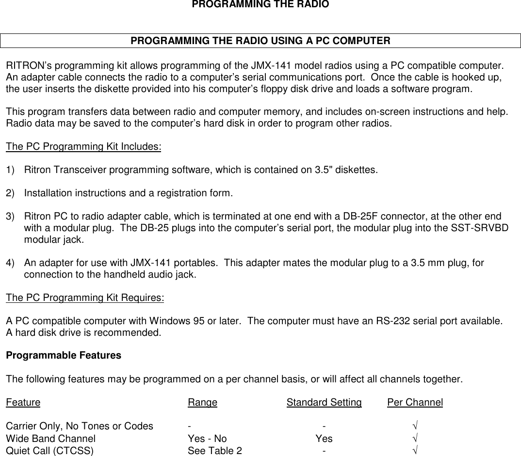 PROGRAMMING THE RADIOPROGRAMMING THE RADIO USING A PC COMPUTERRITRON’s programming kit allows programming of the JMX-141 model radios using a PC compatible computer.An adapter cable connects the radio to a computer’s serial communications port.  Once the cable is hooked up,the user inserts the diskette provided into his computer’s floppy disk drive and loads a software program.This program transfers data between radio and computer memory, and includes on-screen instructions and help.Radio data may be saved to the computer’s hard disk in order to program other radios.The PC Programming Kit Includes:1) Ritron Transceiver programming software, which is contained on 3.5&quot; diskettes.2) Installation instructions and a registration form.3) Ritron PC to radio adapter cable, which is terminated at one end with a DB-25F connector, at the other endwith a modular plug.  The DB-25 plugs into the computer’s serial port, the modular plug into the SST-SRVBDmodular jack.4) An adapter for use with JMX-141 portables.  This adapter mates the modular plug to a 3.5 mm plug, forconnection to the handheld audio jack.The PC Programming Kit Requires:A PC compatible computer with Windows 95 or later.  The computer must have an RS-232 serial port available.A hard disk drive is recommended.Programmable FeaturesThe following features may be programmed on a per channel basis, or will affect all channels together.Feature Range Standard Setting Per ChannelCarrier Only, No Tones or Codes - - √Wide Band Channel Yes - No Yes √Quiet Call (CTCSS) See Table 2 - √