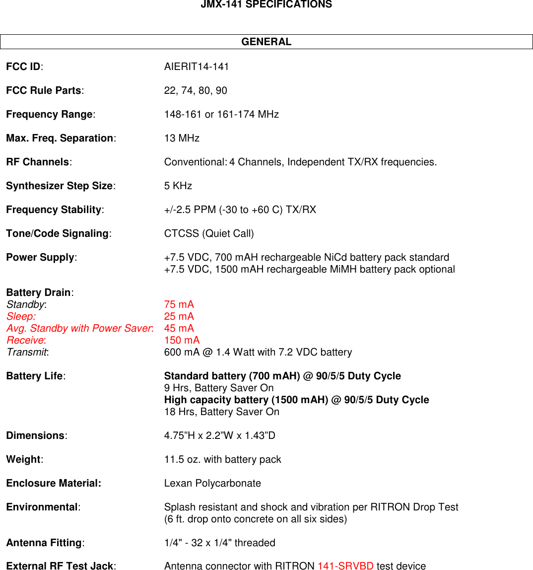 JMX-141 SPECIFICATIONSGENERALFCC ID: AIERIT14-141FCC Rule Parts: 22, 74, 80, 90Frequency Range: 148-161 or 161-174 MHzMax. Freq. Separation: 13 MHzRF Channels: Conventional: 4 Channels, Independent TX/RX frequencies.Synthesizer Step Size:5 KHzFrequency Stability: +/-2.5 PPM (-30 to +60 C) TX/RXTone/Code Signaling: CTCSS (Quiet Call)Power Supply: +7.5 VDC, 700 mAH rechargeable NiCd battery pack standard+7.5 VDC, 1500 mAH rechargeable MiMH battery pack optionalBattery Drain:Standby:75 mASleep: 25 mAAvg. Standby with Power Saver: 45 mAReceive: 150 mATransmit: 600 mA @ 1.4 Watt with 7.2 VDC batteryBattery Life:Standard battery (700 mAH) @ 90/5/5 Duty Cycle9 Hrs, Battery Saver OnHigh capacity battery (1500 mAH) @ 90/5/5 Duty Cycle18 Hrs, Battery Saver OnDimensions: 4.75”H x 2.2”W x 1.43”DWeight: 11.5 oz. with battery packEnclosure Material: Lexan PolycarbonateEnvironmental: Splash resistant and shock and vibration per RITRON Drop Test(6 ft. drop onto concrete on all six sides)Antenna Fitting: 1/4&quot; - 32 x 1/4&quot; threadedExternal RF Test Jack: Antenna connector with RITRON 141-SRVBD test device