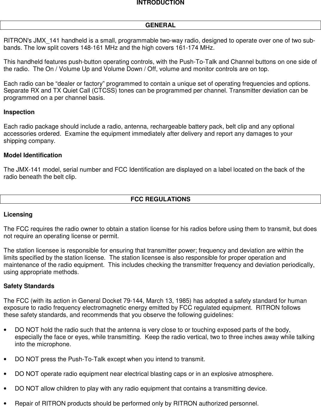 INTRODUCTIONGENERALRITRON&apos;s JMX_141 handheld is a small, programmable two-way radio, designed to operate over one of two sub-bands. The low split covers 148-161 MHz and the high covers 161-174 MHz.This handheld features push-button operating controls, with the Push-To-Talk and Channel buttons on one side ofthe radio.  The On / Volume Up and Volume Down / Off, volume and monitor controls are on top.Each radio can be “dealer or factory” programmed to contain a unique set of operating frequencies and options.Separate RX and TX Quiet Call (CTCSS) tones can be programmed per channel. Transmitter deviation can beprogrammed on a per channel basis.InspectionEach radio package should include a radio, antenna, rechargeable battery pack, belt clip and any optionalaccessories ordered.  Examine the equipment immediately after delivery and report any damages to yourshipping company.Model IdentificationThe JMX-141 model, serial number and FCC Identification are displayed on a label located on the back of theradio beneath the belt clip.FCC REGULATIONSLicensingThe FCC requires the radio owner to obtain a station license for his radios before using them to transmit, but doesnot require an operating license or permit.The station licensee is responsible for ensuring that transmitter power; frequency and deviation are within thelimits specified by the station license.  The station licensee is also responsible for proper operation andmaintenance of the radio equipment.  This includes checking the transmitter frequency and deviation periodically,using appropriate methods.Safety StandardsThe FCC (with its action in General Docket 79-144, March 13, 1985) has adopted a safety standard for humanexposure to radio frequency electromagnetic energy emitted by FCC regulated equipment.  RITRON followsthese safety standards, and recommends that you observe the following guidelines:•DO NOT hold the radio such that the antenna is very close to or touching exposed parts of the body,especially the face or eyes, while transmitting.  Keep the radio vertical, two to three inches away while talkinginto the microphone.•DO NOT press the Push-To-Talk except when you intend to transmit.•DO NOT operate radio equipment near electrical blasting caps or in an explosive atmosphere.•DO NOT allow children to play with any radio equipment that contains a transmitting device.•Repair of RITRON products should be performed only by RITRON authorized personnel.