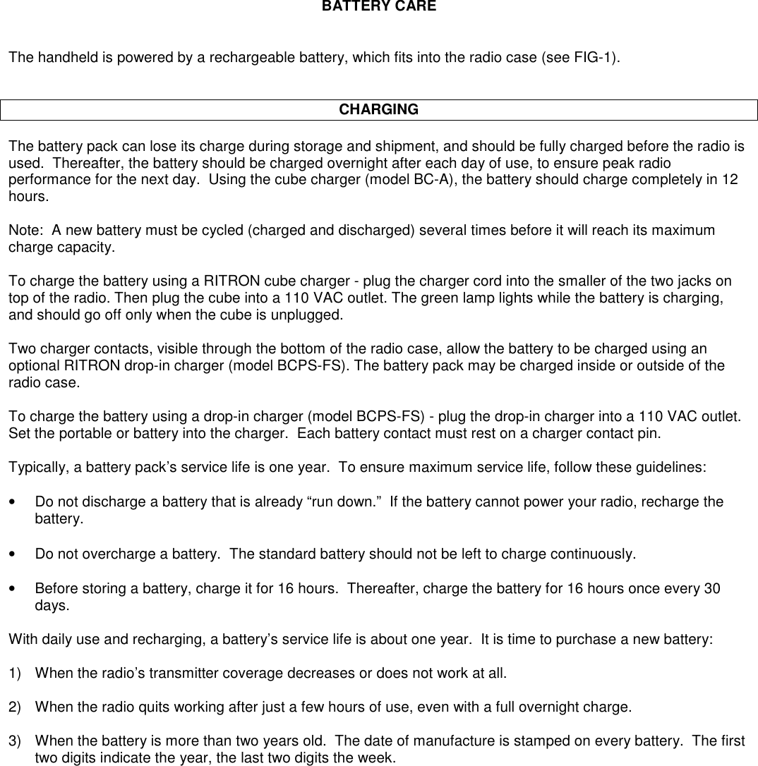 BATTERY CAREThe handheld is powered by a rechargeable battery, which fits into the radio case (see FIG-1).CHARGINGThe battery pack can lose its charge during storage and shipment, and should be fully charged before the radio isused.  Thereafter, the battery should be charged overnight after each day of use, to ensure peak radioperformance for the next day.  Using the cube charger (model BC-A), the battery should charge completely in 12hours.Note:  A new battery must be cycled (charged and discharged) several times before it will reach its maximumcharge capacity.To charge the battery using a RITRON cube charger - plug the charger cord into the smaller of the two jacks ontop of the radio. Then plug the cube into a 110 VAC outlet. The green lamp lights while the battery is charging,and should go off only when the cube is unplugged.Two charger contacts, visible through the bottom of the radio case, allow the battery to be charged using anoptional RITRON drop-in charger (model BCPS-FS). The battery pack may be charged inside or outside of theradio case.To charge the battery using a drop-in charger (model BCPS-FS) - plug the drop-in charger into a 110 VAC outlet.Set the portable or battery into the charger.  Each battery contact must rest on a charger contact pin.Typically, a battery pack’s service life is one year.  To ensure maximum service life, follow these guidelines:•Do not discharge a battery that is already “run down.”  If the battery cannot power your radio, recharge thebattery.•Do not overcharge a battery.  The standard battery should not be left to charge continuously.•Before storing a battery, charge it for 16 hours.  Thereafter, charge the battery for 16 hours once every 30days.With daily use and recharging, a battery’s service life is about one year.  It is time to purchase a new battery:1) When the radio’s transmitter coverage decreases or does not work at all.2) When the radio quits working after just a few hours of use, even with a full overnight charge.3) When the battery is more than two years old.  The date of manufacture is stamped on every battery.  The firsttwo digits indicate the year, the last two digits the week.
