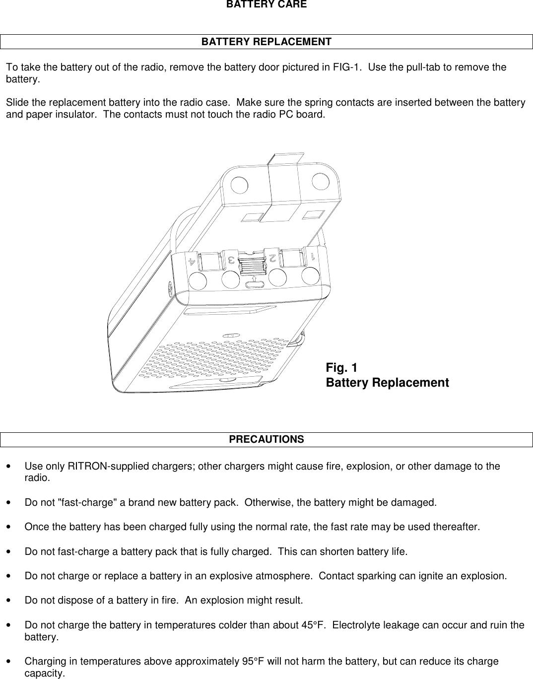 BATTERY CAREBATTERY REPLACEMENTTo take the battery out of the radio, remove the battery door pictured in FIG-1.  Use the pull-tab to remove thebattery.Slide the replacement battery into the radio case.  Make sure the spring contacts are inserted between the batteryand paper insulator.  The contacts must not touch the radio PC board.PRECAUTIONS•Use only RITRON-supplied chargers; other chargers might cause fire, explosion, or other damage to theradio.•Do not &quot;fast-charge&quot; a brand new battery pack.  Otherwise, the battery might be damaged.•  Once the battery has been charged fully using the normal rate, the fast rate may be used thereafter.•Do not fast-charge a battery pack that is fully charged.  This can shorten battery life.•Do not charge or replace a battery in an explosive atmosphere.  Contact sparking can ignite an explosion.•Do not dispose of a battery in fire.  An explosion might result.•Do not charge the battery in temperatures colder than about 45°F.  Electrolyte leakage can occur and ruin thebattery.•Charging in temperatures above approximately 95°F will not harm the battery, but can reduce its chargecapacity.Fig. 1Battery Replacement