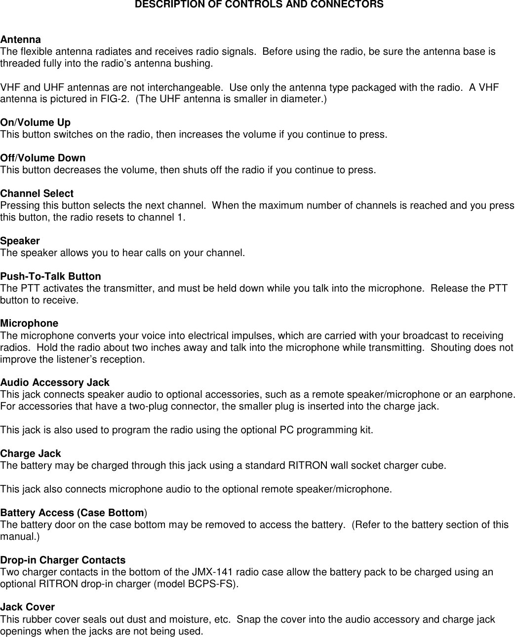 DESCRIPTION OF CONTROLS AND CONNECTORSAntennaThe flexible antenna radiates and receives radio signals.  Before using the radio, be sure the antenna base isthreaded fully into the radio’s antenna bushing.VHF and UHF antennas are not interchangeable.  Use only the antenna type packaged with the radio.  A VHFantenna is pictured in FIG-2.  (The UHF antenna is smaller in diameter.)On/Volume UpThis button switches on the radio, then increases the volume if you continue to press.Off/Volume DownThis button decreases the volume, then shuts off the radio if you continue to press.Channel SelectPressing this button selects the next channel.  When the maximum number of channels is reached and you pressthis button, the radio resets to channel 1.SpeakerThe speaker allows you to hear calls on your channel.Push-To-Talk ButtonThe PTT activates the transmitter, and must be held down while you talk into the microphone.  Release the PTTbutton to receive.MicrophoneThe microphone converts your voice into electrical impulses, which are carried with your broadcast to receivingradios.  Hold the radio about two inches away and talk into the microphone while transmitting.  Shouting does notimprove the listener’s reception.Audio Accessory JackThis jack connects speaker audio to optional accessories, such as a remote speaker/microphone or an earphone.For accessories that have a two-plug connector, the smaller plug is inserted into the charge jack.This jack is also used to program the radio using the optional PC programming kit.Charge JackThe battery may be charged through this jack using a standard RITRON wall socket charger cube.This jack also connects microphone audio to the optional remote speaker/microphone.Battery Access (Case Bottom)The battery door on the case bottom may be removed to access the battery.  (Refer to the battery section of thismanual.)Drop-in Charger ContactsTwo charger contacts in the bottom of the JMX-141 radio case allow the battery pack to be charged using anoptional RITRON drop-in charger (model BCPS-FS).Jack CoverThis rubber cover seals out dust and moisture, etc.  Snap the cover into the audio accessory and charge jackopenings when the jacks are not being used.