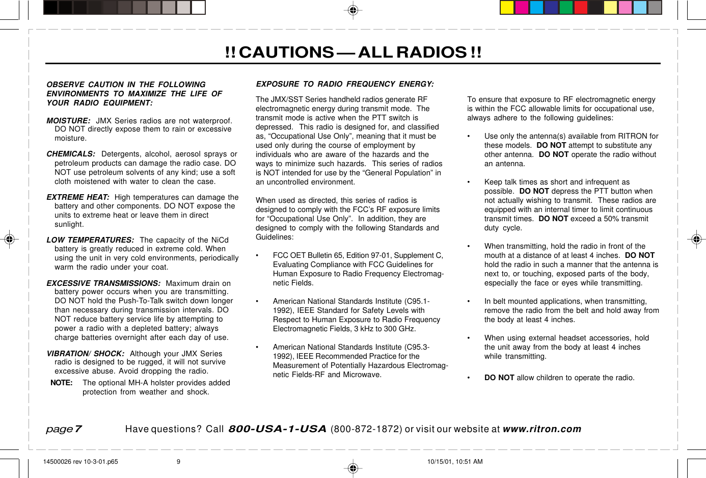 Have questions?  Call  800-USA-1-USA  (800-872-1872) or visit our website at www.ritron.com!! CAUTIONS — ALL RADIOS !!page 7OBSERVE CAUTION IN THE FOLLOWINGENVIRONMENTS TO MAXIMIZE THE LIFE OFYOUR RADIO EQUIPMENT:MOISTURE:  JMX Series radios are not waterproof.DO NOT directly expose them to rain or excessivemoisture.CHEMICALS:  Detergents, alcohol, aerosol sprays orpetroleum products can damage the radio case. DONOT use petroleum solvents of any kind; use a softcloth moistened with water to clean the case.EXTREME HEAT:  High temperatures can damage thebattery and other components. DO NOT expose theunits to extreme heat or leave them in directsunlight.LOW TEMPERATURES:  The capacity of the NiCdbattery is greatly reduced in extreme cold. Whenusing the unit in very cold environments, periodicallywarm the radio under your coat.EXCESSIVE TRANSMISSIONS:  Maximum drain onbattery power occurs when you are transmitting.DO NOT hold the Push-To-Talk switch down longerthan necessary during transmission intervals. DONOT reduce battery service life by attempting topower a radio with a depleted battery; alwayscharge batteries overnight after each day of use.VIBRATION/ SHOCK:  Although your JMX Seriesradio is designed to be rugged, it will not surviveexcessive abuse. Avoid dropping the radio.NOTE:The optional MH-A holster provides addedprotection from weather and shock.EXPOSURE TO RADIO FREQUENCY ENERGY:The JMX/SST Series handheld radios generate RFelectromagnetic energy during transmit mode.  Thetransmit mode is active when the PTT switch isdepressed.  This radio is designed for, and classifiedas, “Occupational Use Only”, meaning that it must beused only during the course of employment byindividuals who are aware of the hazards and theways to minimize such hazards.  This series of radiosis NOT intended for use by the “General Population” inan uncontrolled environment.When used as directed, this series of radios isdesigned to comply with the FCC’s RF exposure limitsfor “Occupational Use Only”.  In addition, they aredesigned to comply with the following Standards andGuidelines:• FCC OET Bulletin 65, Edition 97-01, Supplement C,Evaluating Compliance with FCC Guidelines forHuman Exposure to Radio Frequency Electromag-netic Fields.• American National Standards Institute (C95.1-1992), IEEE Standard for Safety Levels withRespect to Human Exposure to Radio FrequencyElectromagnetic Fields, 3 kHz to 300 GHz.• American National Standards Institute (C95.3-1992), IEEE Recommended Practice for theMeasurement of Potentially Hazardous Electromag-netic Fields-RF and Microwave.To ensure that exposure to RF electromagnetic energyis within the FCC allowable limits for occupational use,always adhere to the following guidelines:• Use only the antenna(s) available from RITRON forthese models.  DO NOT attempt to substitute anyother antenna.  DO NOT operate the radio withoutan antenna.• Keep talk times as short and infrequent aspossible.  DO NOT depress the PTT button whennot actually wishing to transmit.  These radios areequipped with an internal timer to limit continuoustransmit times.  DO NOT exceed a 50% transmitduty cycle.• When transmitting, hold the radio in front of themouth at a distance of at least 4 inches.  DO NOThold the radio in such a manner that the antenna isnext to, or touching, exposed parts of the body,especially the face or eyes while transmitting.• In belt mounted applications, when transmitting,remove the radio from the belt and hold away fromthe body at least 4 inches.• When using external headset accessories, holdthe unit away from the body at least 4 incheswhile transmitting.•DO NOT allow children to operate the radio.14500026 rev 10-3-01.p65 10/15/01, 10:51 AM9