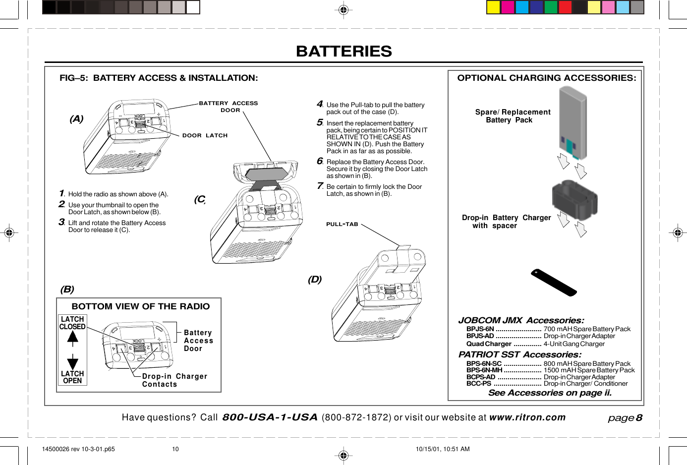  page 3    RITRON, INC. 1-800-USA-1-USA (1-800-872-1872)Have questions?  Call  800-USA-1-USA  (800-872-1872) or visit our website at www.ritron.compage 8JOBCOM JMX Accessories:BPJS-6N ....................... 700 mAH Spare Battery PackBPJS-AD ....................... Drop-in Charger AdapterQuad Charger .............. 4-Unit Gang ChargerPATRIOT SST Accessories:BPS-6N-SC ................... 800 mAH Spare Battery PackBPS-6N-MH ................... 1500 mAH Spare Battery PackBCPS-AD ...................... Drop-in Charger AdapterBCC-PS ........................ Drop-in Charger/ ConditionerSee Accessories on page ii.1. Hold the radio as shown above (A).2. Use your thumbnail to open theDoor Latch, as shown below (B).3. Lift and rotate the Battery AccessDoor to release it (C).FIG–5:  BATTERY ACCESS &amp; INSTALLATION:(A)(C)(D)(B)BOTTOM VIEW OF THE RADIOOPTIONAL CHARGING ACCESSORIES:Spare/ ReplacementBattery PackDrop-in Battery Chargerwith spacerBatteryAccessDoorDrop-in ChargerContactsLATCHCLOSEDLATCHOPEN4. Use the Pull-tab to pull the batterypack out of the case (D).5. Insert the replacement batterypack, being certain to POSITION ITRELATIVE TO THE CASE ASSHOWN IN (D). Push the BatteryPack in as far as as possible.6. Replace the Battery Access Door.Secure it by closing the Door Latchas shown in (B).7. Be certain to firmly lock the DoorLatch, as shown in (B).BATTERY ACCESSDOORDOOR LATCHPULL-TABBATTERIES14500026 rev 10-3-01.p65 10/15/01, 10:51 AM10