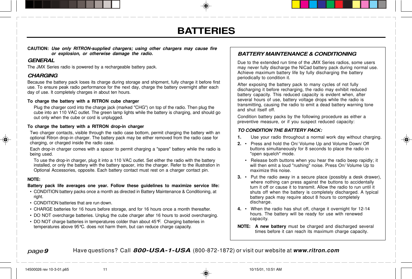 Have questions?  Call  800-USA-1-USA  (800-872-1872) or visit our website at www.ritron.comBATTERY MAINTENANCE &amp; CONDITIONINGDue to the extended run time of the JMX Series radios, some usersmay never fully discharge the NiCad battery pack during normal use.Achieve maximum battery life by fully discharging the batteryperiodically to condition it.After exposing the battery pack to many cycles of not fullydischarging it before recharging, the radio may exhibit reducedbattery capacity. This reduced capacity is evident when, afterseveral hours of use, battery voltage drops while the radio istransmitting, causing the radio to emit a dead battery warning toneand shut itself off.Condition battery packs by the following procedure as either apreventive measure, or if you suspect reduced capacity:TO CONDITION THE BATTERY PACK:1. Use your radio throughout a normal work day without charging.2. • Press and hold the On/ Volume Up and Volume Down/ Offbuttons simultaneously for 8 seconds to place the radio in&quot;open squelch&quot; mode.• Release both buttons when you hear the radio beep rapidly; itwill then emit a loud &quot;rushing&quot; noise. Press On/ Volume Up tomaximize this noise.3. • Put the radio away in a secure place (possibly a desk drawer),where nothing can press against the buttons to accidentallyturn it off or cause it to transmit. Allow the radio to run until itshuts off when the battery is completely discharged. A typicalbattery pack may require about 8 hours to completelydischarge.4. • When the radio has shut off, charge it overnight for 12-14hours. The battery will be ready for use with renewedcapacity.NOTE: A  new battery must be charged and discharged severaltimes before it can reach its maximum charge capacity.CAUTION: Use only RITRON-supplied chargers; using other chargers may cause fireor explosion, or otherwise damage the radio.GENERALThe JMX Series radio is powered by a rechargeable battery pack.CHARGINGBecause the battery pack loses its charge during storage and shipment, fully charge it before firstuse. To ensure peak radio performance for the next day, charge the battery overnight after eachday of use. It completely charges in about ten hours.To charge the battery with a RITRON cube chargerPlug the charger cord into the charge jack (marked &quot;CHG&quot;) on top of the radio. Then plug thecube into an 110 VAC outlet. The green lamp lights while the battery is charging, and should goout only when the cube or cord is unplugged.To charge the battery with a RITRON drop-in chargerTwo charger contacts, visible through the radio case bottom, permit charging the battery with anoptional Ritron drop-in charger. The battery pack may be either removed from the radio case forcharging, or charged inside the radio case.Each drop-in charger comes with a spacer to permit charging a &quot;spare&quot; battery while the radio isbeing used.To use the drop-in charger, plug it into a 110 VAC outlet. Set either the radio with the batteryinstalled, or only the battery with the battery spacer, into the charger. Refer to the illustration inOptional Accessories, opposite. Each battery contact must rest on a charger contact pin.NOTE:Battery pack life averages one year. Follow these guidelines to maximize service life:• CONDITION battery packs once a month as directed in Battery Maintenance &amp; Conditioning, atright.• CONDITION batteries that are run down.• CHARGE batteries for 16 hours before storage, and for 16 hours once a month thereafter.• DO NOT overcharge batteries. Unplug the cube charger after 16 hours to avoid overcharging.• DO NOT charge batteries in temperatures colder than about 45°F.  Charging batteries intemperatures above 95°C. does not harm them, but can reduce charge capacity.BATTERIESpage 914500026 rev 10-3-01.p65 10/15/01, 10:51 AM11