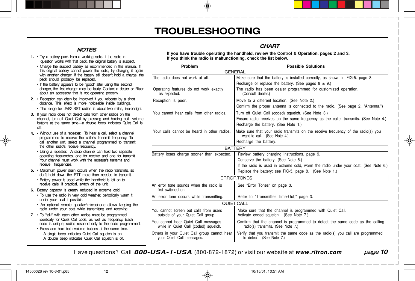  page 3    RITRON, INC. 1-800-USA-1-USA (1-800-872-1872)Have questions?  Call  800-USA-1-USA  (800-872-1872) or visit our website at www.ritron.comIf you have trouble operating the handheld, review the Control &amp; Operation, pages 2 and 3.If you think the radio is malfunctioning, check the list below.Problem Possible SolutionsGENERALThe radio does not work at all. Make sure that the battery is installed correctly, as shown in FIG-5. page 8.Recharge or replace the battery. (See pages 8 &amp; 9.)Operating features do not work exactly The radio has been dealer programmed for customized operation.   as expected.    (Consult dealer.)Reception is poor. Move to a different location. (See Note 2.)Confirm the proper antenna is connected to the radio. (See page 2, &quot;Antenna.&quot;)You cannot hear calls from other radios. Turn off Quiet Call (coded) squelch. (See Note 3.)Ensure radio receives on the same frequency as the caller transmits. (See Note 4.)Recharge the battery. (See Note 1.)Your calls cannot be heard in other radios. Make sure that your radio transmits on the receive frequency of the radio(s) you   want to call.  (See Note 4.)Recharge the battery.BATTERYBattery loses charge sooner than expected. Review battery charging instructions, page 9.Conserve the battery. (See Note 5.)If the radio is used in extreme cold, warm the radio under your coat. (See Note 6.)Replace the battery; see FIG-5, page 8.  (See Note 1.)ERROR TONESAn error tone sounds when the radio is See &quot;Error Tones&quot; on page 3.   first switched on.An error tone occurs while transmitting. Refer to &quot;Transmitter Time-Out,&quot; page 3.QUIET CALLYou cannot screen out calls from users Make sure that the channel is programmed with Quiet Call.   outside of your Quiet Call group. Activate coded squelch.  (See Note 7.)You cannot hear Quiet Call messages Confirm that the channel is programmed to detect the same code as the calling   while in Quiet Call (coded) squelch.    radio(s) transmits. (See Note 7.)Others in your Quiet Call group cannot hear Verify that you transmit the same code as the radio(s) you call are programmed   your Quiet Call messages.    to detect.  (See Note 7.)TROUBLESHOOTING1. • Try a battery pack from a working radio. If the radio in  question works with that pack, the original battery is suspect.• Charge the suspect battery as recommended in this manual. Ifthis original battery cannot power the radio, try charging it againwith another charger. If the battery still doesn&apos;t hold a charge, thepack should probably be replaced.• If the battery appears to be &quot;good&quot; after using the secondcharger, the first charger may be faulty. Contact a dealer or Ritronabout an accessory that is not operating properly.2. • Reception can often be improved if you relocate by a shortdistance. This effect is more noticeable inside buildings.• The range for JMX/ SST radios is about two miles, line-of-sight.3. If your radio does not detect calls from other radios on thechannel, turn off Quiet Call by pressing and holding both volumebuttons at the same time—a double beep indicates Quiet Call isoff.4. •  Without use of a repeater:  To hear a call, select a channelprogrammed to receive the caller&apos;s transmit frequency. Tocall another unit, select a channel programmed to transmitthe other radio&apos;s receive frequency.•  Using a repeater:  A radio channel can hold two separateoperating frequencies, one for receive and one for transmit.Your channel must work with the repeater&apos;s transmit andreceive frequencies.5. • Maximum power drain occurs when the radio transmits, sodon&apos;t hold down the PTT more than needed to transmit.• Battery power is used while the handheld is left on toreceive calls. If practical, switch off the unit.6. Battery capacity is greatly reduced in extreme cold.• To use the radio in very cold weather, periodically warm itunder your coat if possible.• An optional remote speaker/ microphone allows keeping theradio under your coat while transmitting and receiving.7. • To &quot;talk&quot; with each other, radios must be programmedidentically for Quiet Call code, as well as frequency. Eachcode is unique; radios respond only to the code programmed.• Press and hold both volume buttons at the same time.A  single beep indicates Quiet Call squelch is on.A  double beep indicates Quiet Call squelch is off.page 10CHARTNOTES14500026 rev 10-3-01.p65 10/15/01, 10:51 AM12