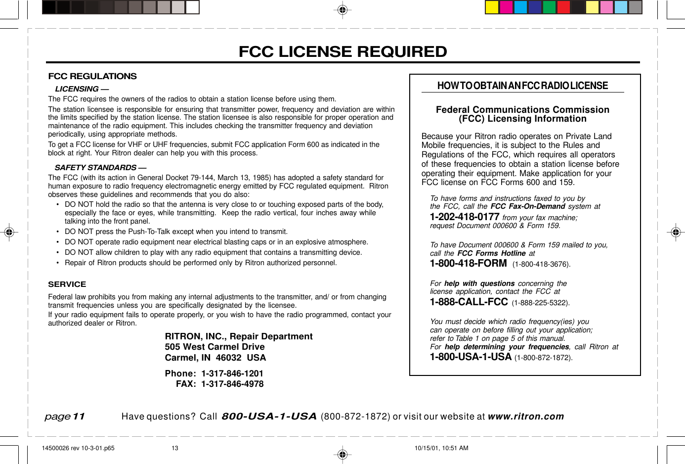 Have questions?  Call  800-USA-1-USA  (800-872-1872) or visit our website at www.ritron.comFCC REGULATIONS   LICENSING —The FCC requires the owners of the radios to obtain a station license before using them.The station licensee is responsible for ensuring that transmitter power, frequency and deviation are withinthe limits specified by the station license. The station licensee is also responsible for proper operation andmaintenance of the radio equipment. This includes checking the transmitter frequency and deviationperiodically, using appropriate methods.To get a FCC license for VHF or UHF frequencies, submit FCC application Form 600 as indicated in theblock at right. Your Ritron dealer can help you with this process.   SAFETY STANDARDS —The FCC (with its action in General Docket 79-144, March 13, 1985) has adopted a safety standard forhuman exposure to radio frequency electromagnetic energy emitted by FCC regulated equipment.  Ritronobserves these guidelines and recommends that you do also:• DO NOT hold the radio so that the antenna is very close to or touching exposed parts of the body,especially the face or eyes, while transmitting.  Keep the radio vertical, four inches away whiletalking into the front panel.• DO NOT press the Push-To-Talk except when you intend to transmit.• DO NOT operate radio equipment near electrical blasting caps or in an explosive atmosphere.• DO NOT allow children to play with any radio equipment that contains a transmitting device.• Repair of Ritron products should be performed only by Ritron authorized personnel.SERVICEFederal law prohibits you from making any internal adjustments to the transmitter, and/ or from changingtransmit frequencies unless you are specifically designated by the licensee.If your radio equipment fails to operate properly, or you wish to have the radio programmed, contact yourauthorized dealer or Ritron.RITRON, INC., Repair Department505 West Carmel DriveCarmel, IN  46032  USAPhone: 1-317-846-1201FAX: 1-317-846-4978FCC LICENSE REQUIREDHOW TO OBTAIN AN FCC RADIO LICENSEFederal Communications Commission(FCC) Licensing InformationBecause your Ritron radio operates on Private LandMobile frequencies, it is subject to the Rules andRegulations of the FCC, which requires all operatorsof these frequencies to obtain a station license beforeoperating their equipment. Make application for yourFCC license on FCC Forms 600 and 159.To have forms and instructions faxed to you bythe FCC, call the FCC Fax-On-Demand system at1-202-418-0177 from your fax machine;request Document 000600 &amp; Form 159.To have Document 000600 &amp; Form 159 mailed to you,call the FCC Forms Hotline at1-800-418-FORM  (1-800-418-3676).For  help with questions concerning thelicense application, contact the FCC at1-888-CALL-FCC (1-888-225-5322).You must decide which radio frequency(ies) youcan operate on before filling out your application;refer to Table 1 on page 5 of this manual.For  help determining your frequencies, call Ritron at1-800-USA-1-USA (1-800-872-1872).page 1114500026 rev 10-3-01.p65 10/15/01, 10:51 AM13