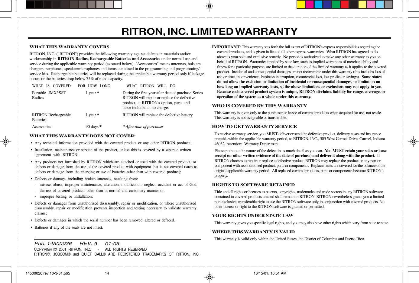  page 3    RITRON, INC. 1-800-USA-1-USA (1-800-872-1872)Have questions?  Call  800-USA-1-USA  (800-872-1872) or visit our website at www.ritron.comWHAT THIS WARRANTY COVERSRITRON, INC. (&quot;RITRON&quot;) provides the following warranty against defects in materials and/orworkmanship in RITRON Radios, Rechargeable Batteries and Accessories under normal use andservice during the applicable warranty period (as stated below). &quot;Accessories&quot; means antennas, holsters,chargers, earphones, speaker/microphones and items contained in the programming and programming/service kits.  Rechargeable batteries will be replaced during the applicable warranty period only if leakageoccurs or the batteries drop below 75% of rated capacity.WHAT IS COVERED FOR HOW LONG WHAT RITRON WILL DOPortable JMX/ SST 1 year*During the first year after date of purchase,SeriesRadios RITRON will repair or replace the defectiveproduct, at RITRON&apos;s option, parts andlabor included at no charge.RITRON Rechargeable 1 year*RITRON will replace the defective batteryBatteriesAccessories 90 days**After date of purchaseWHAT THIS WARRANTY DOES NOT COVER:•Any technical information provided with the covered product or any other RITRON products;•Installation, maintenance or service of the product, unless this is covered by a separate writtenagreement with RITRON;•Any products not furnished by RITRON which are attached or used with the covered product, ordefects or damage from the use of the covered product with equipment that is not covered (such asdefects or damage from the charging or use of batteries other than with covered product);•Defects or damage, including broken antennas, resulting from:- misuse, abuse, improper maintenance, alteration, modification, neglect, accident or act of God,- the use of covered products other than in normal and customary manner or,- improper testing or installation;•Defects or damages from unauthorized disassembly, repair or modification, or where unauthorizeddisassembly, repair or modification prevents inspection and testing necessary to validate warrantyclaims;•Defects or damages in which the serial number has been removed, altered or defaced.•Batteries if any of the seals are not intact.IMPORTANT: This warranty sets forth the full extent of RITRON’s express responsibilities regarding thecovered products, and is given in lieu of all other express warranties.  What RITRON has agreed to doabove is your sole and exclusive remedy.  No person is authorized to make any other warranty to you onbehalf of RITRON.  Warranties implied by state law, such as implied warranties of merchantability andfitness for a particular purpose, are limited to the duration of this limited warranty as it applies to the coveredproduct.  Incidental and consequential damages are not recoverable under this warranty (this includes loss ofuse or time, inconvenience, business interruption, commercial loss, lost profits or savings).  Some statesdo not allow the exclusion or limitation of incidental or consequential damages, or limitation onhow long an implied warranty lasts, so the above limitations or exclusions may not apply to you.Because each covered product system is unique, RITRON disclaims liability for range, coverage, oroperation of the system as a whole under this warranty.WHO IS COVERED BY THIS WARRANTYThis warranty is given only to the purchaser or lessee of covered products when acquired for use, not resale.This warranty is not assignable or transferable.HOW TO GET WARRANTY SERVICETo receive warranty service, you MUST deliver or send the defective product, delivery costs and insuranceprepaid, within the applicable warranty period, to RITRON, INC., 505 West Carmel Drive, Carmel, Indiana46032, Attention:  Warranty Department.Please point out the nature of the defect in as much detail as you can.  You MUST retain your sales or leasereceipt (or other written evidence of the date of purchase) and deliver it along with the product.  IfRITRON chooses to repair or replace a defective product, RITRON may replace the product or any part orcomponent with reconditioned product, parts or components.  Replacements are covered for the balance of theoriginal applicable warranty period.  All replaced covered products, parts or components become RITRON’sproperty.RIGHTS TO SOFTWARE RETAINEDTitle and all rights or licenses to patents, copyrights, trademarks and trade secrets in any RITRON softwarecontained in covered products are and shall remain in RITRON. RITRON nevertheless grants you a limitednon-exclusive, transferable right to use the RITRON software only in conjunction with covered products. Noother license or right to the RITRON software is granted or permitted.YOUR RIGHTS UNDER STATE LAWThis warranty gives you specific legal rights, and you may also have other rights which vary from state to state.WHERE THIS WARRANTY IS VALIDThis warranty is valid only within the United States, the District of Columbia and Puerto Rico.RITRON, INC. LIMITED WARRANTYPub. 14500026       REV. A       01-09COPYRIGHT© 2001 RITRON, INC.   •   ALL RIGHTS RESERVEDRITRON®, JOBCOM® and QUIET CALL® ARE REGISTERED TRADEMARKS OF RITRON, INC.14500026 rev 10-3-01.p65 10/15/01, 10:51 AM14