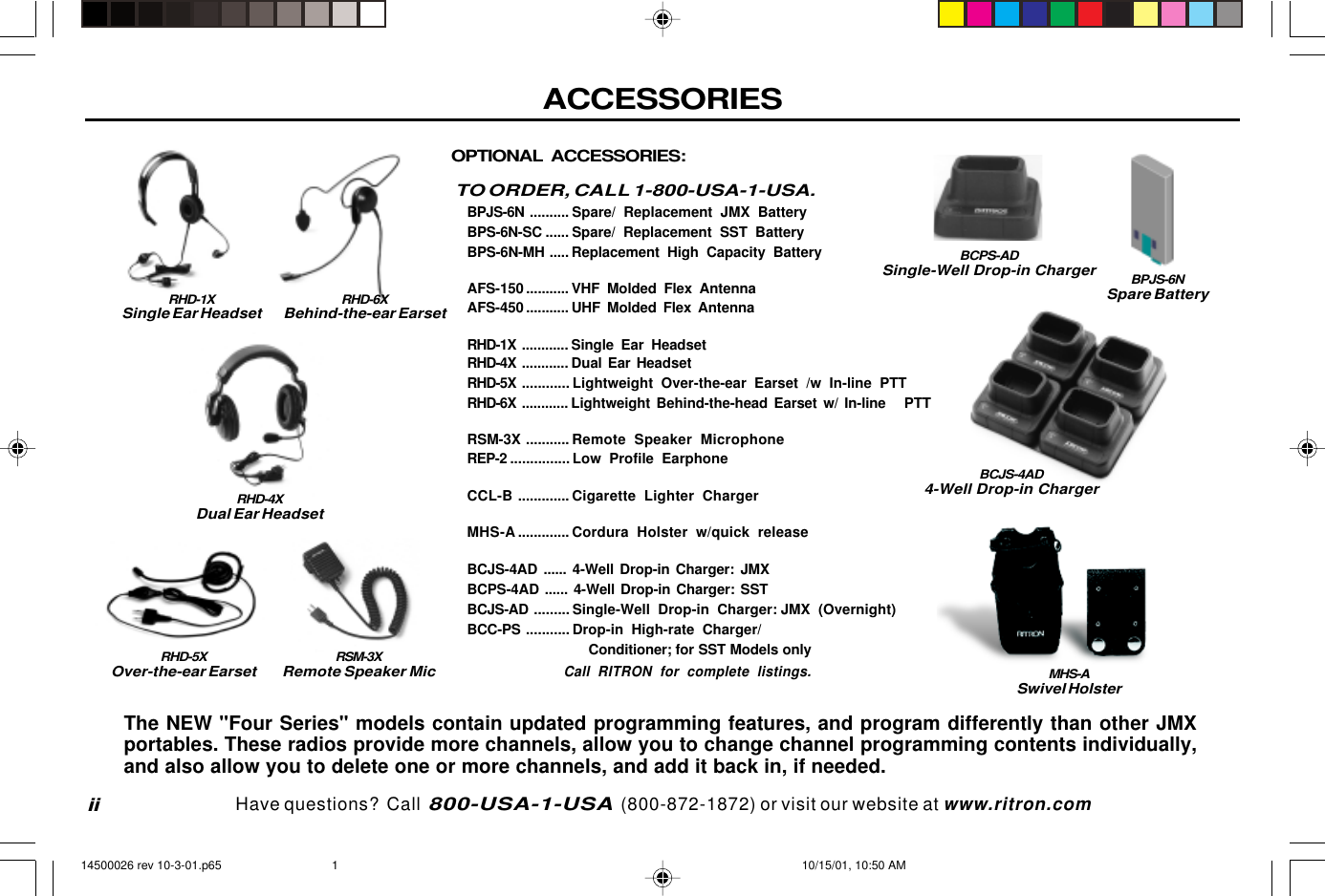 ACCESSORIESiiOPTIONAL ACCESSORIES:TO ORDER, CALL 1-800-USA-1-USA.BPJS-6N .......... Spare/ Replacement JMX BatteryBPS-6N-SC ...... Spare/ Replacement SST BatteryBPS-6N-MH ..... Replacement High Capacity BatteryAFS-150 ........... VHF Molded Flex AntennaAFS-450 ........... UHF Molded Flex AntennaRHD-1X ............ Single Ear HeadsetRHD-4X ............ Dual Ear HeadsetRHD-5X ............ Lightweight Over-the-ear Earset /w In-line PTTRHD-6X ............ Lightweight Behind-the-head Earset w/ In-line   PTTRSM-3X ........... Remote Speaker MicrophoneREP-2 ............... Low Profile EarphoneCCL-B ............. Cigarette Lighter ChargerMHS-A............. Cordura Holster w/quick releaseBCJS-4AD ...... 4-Well Drop-in Charger: JMXBCPS-4AD ...... 4-Well Drop-in Charger: SSTBCJS-AD ......... Single-Well Drop-in Charger: JMX (Overnight)BCC-PS ........... Drop-in High-rate Charger/                             Conditioner; for SST Models onlyCall RITRON for complete listings.RHD-1XSingle Ear HeadsetRHD-4XDual Ear HeadsetRSM-3XRemote Speaker MicThe NEW &quot;Four Series&quot; models contain updated programming features, and program differently than other JMXportables. These radios provide more channels, allow you to change channel programming contents individually,and also allow you to delete one or more channels, and add it back in, if needed.RHD-5XOver-the-ear EarsetRHD-6XBehind-the-ear EarsetBCJS-4AD4-Well Drop-in ChargerBCPS-ADSingle-Well Drop-in ChargerMHS-ASwivel HolsterBPJS-6NSpare BatteryHave questions?  Call  800-USA-1-USA  (800-872-1872) or visit our website at www.ritron.com14500026 rev 10-3-01.p65 10/15/01, 10:50 AM1