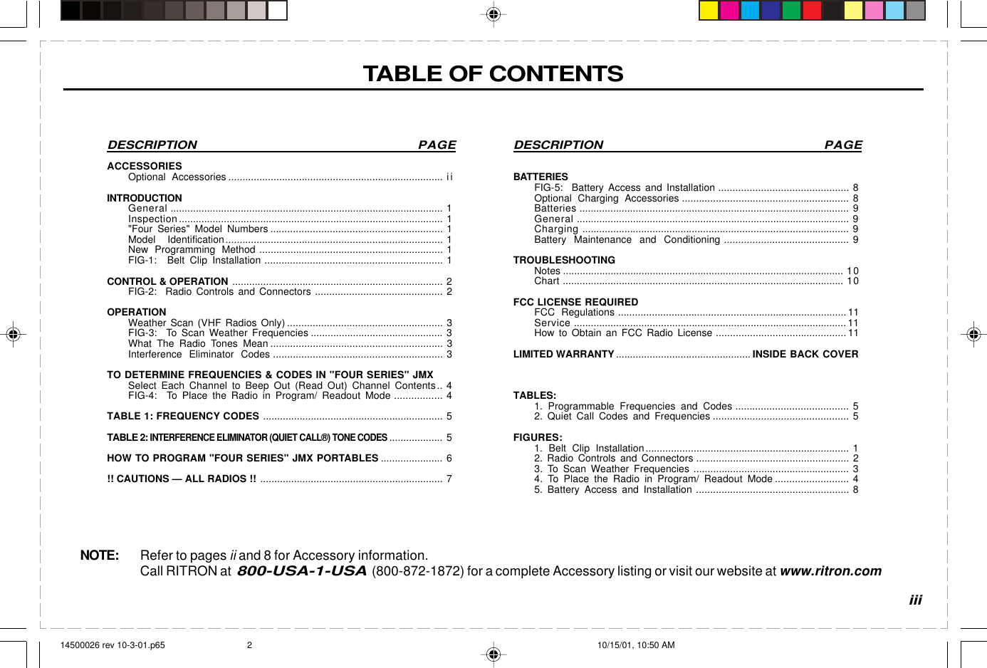  page 3    RITRON, INC. 1-800-USA-1-USA (1-800-872-1872)Have questions?  Call  800-USA-1-USA  (800-872-1872) or visit our website at www.ritron.comDESCRIPTION PAGEBATTERIESFIG-5:  Battery Access and Installation .............................................. 8Optional Charging Accessories ........................................................... 8Batteries ................................................................................................ 9General ................................................................................................. 9Charging ............................................................................................... 9Battery Maintenance and Conditioning ............................................ 9TROUBLESHOOTINGNotes .................................................................................................... 10Chart .................................................................................................... 10FCC LICENSE REQUIREDFCC Regulations ................................................................................. 11Service ................................................................................................. 11How to Obtain an FCC Radio License .............................................. 11LIMITED WARRANTY................................................ INSIDE BACK COVERTABLES:1. Programmable Frequencies and Codes ........................................ 52. Quiet Call Codes and Frequencies ................................................ 5FIGURES:1. Belt Clip Installation........................................................................ 12. Radio Controls and Connectors ...................................................... 23. To Scan Weather Frequencies ....................................................... 34. To Place the Radio in Program/ Readout Mode .......................... 45. Battery Access and Installation ...................................................... 8DESCRIPTION PAGEACCESSORIESOptional Accessories ............................................................................ i iINTRODUCTIONGeneral ................................................................................................. 1Inspection.............................................................................................. 1&quot;Four Series&quot; Model Numbers ............................................................. 1Model Identification............................................................................. 1New Programming Method ................................................................. 1FIG-1:  Belt Clip Installation ............................................................... 1CONTROL &amp; OPERATION ........................................................................... 2FIG-2:  Radio Controls and Connectors ............................................. 2OPERATIONWeather Scan (VHF Radios Only) ....................................................... 3FIG-3:  To Scan Weather Frequencies ............................................... 3What The Radio Tones Mean ............................................................. 3Interference Eliminator Codes ............................................................ 3TO DETERMINE FREQUENCIES &amp; CODES IN &quot;FOUR SERIES&quot; JMXSelect Each Channel to Beep Out (Read Out) Channel Contents.. 4FIG-4:  To Place the Radio in Program/ Readout Mode ................. 4TABLE 1: FREQUENCY CODES ................................................................ 5TABLE 2: INTERFERENCE ELIMINATOR (QUIET CALL®) TONE CODES................... 5HOW TO PROGRAM &quot;FOUR SERIES&quot; JMX PORTABLES ...................... 6!! CAUTIONS — ALL RADIOS !! ................................................................. 7TABLE OF CONTENTSNOTE: Refer to pages ii and 8 for Accessory information.Call RITRON at  800-USA-1-USA  (800-872-1872) for a complete Accessory listing or visit our website at www.ritron.comiii14500026 rev 10-3-01.p65 10/15/01, 10:50 AM2