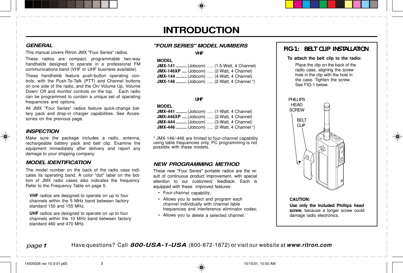 Have questions?  Call  800-USA-1-USA  (800-872-1872) or visit our website at www.ritron.comCHINTRODUCTIONpage 1PHILLIPSHEADSCREWBELTCLIPFIG-1:  BELT CLIP INSTALLATIONFIG-1:  BELT CLIP INSTALLATIONFIG-1:  BELT CLIP INSTALLATIONFIG-1:  BELT CLIP INSTALLATIONFIG-1:  BELT CLIP INSTALLATIONPlace the clip on the back of theradio case, aligning the screwhole in the clip with the hole inthe case. Tighten the screw.See FIG-1 below.&quot;FOUR SERIES&quot; MODEL NUMBERSVHFMODELJMX-141 .........(Jobcom) ..... (1.5-Watt, 4 Channel)JMX-146XP ....(Jobcom) ..... (2-Watt, 4 Channel)JMX-144 .........(Jobcom) ..... (4-Watt, 4 Channel)JMX-146 .........(Jobcom) ..... (2-Watt, 4 Channel *)UHFMODELJMX-441 .........(Jobcom) ..... (1-Watt, 4 Channel)JMX-446XP ....(Jobcom) ..... (2-Watt, 4 Channel)JMX-444 .........(Jobcom) ..... (3-Watt, 4 Channel)JMX-446 .........(Jobcom) ..... (2-Watt, 4 Channel *)* JMX-146/-446 are limited to four-channel capabilityusing table frequencies only, PC programming is notpossible with these models.NEW PROGRAMMING METHODThese new &quot;Four Series&quot; portable radios are the re-sult of continuous product improvement, with specialattention to our customers&apos; feedback. Each isequipped with these  improved features:• Four-channel capability,• Allows you to select and program eachchannel individually with channel tablefrequencies and interference eliminator codes;• Allows you to delete a selected channel.To attach the belt clip to the radio:CAUTION:Use only the included Phillips headscrew, because a longer screw coulddamage radio electronics.GENERALThis manual covers Ritron JMX &quot;Four Series&quot; radios.These radios are compact, programmable two-wayhandhelds designed to operate in a professional FMcommunications band (VHF or UHF business available).These handhelds feature push-button operating con-trols, with the Push-To-Talk (PTT) and Channel buttonson one side of the radio, and the On/ Volume Up, VolumeDown/ Off and monitor controls on the top.   Each radiocan be programmed to contain a unique set of operatingfrequencies and options.All JMX &quot;Four Series&quot; radios feature quick-change bat-tery pack and drop-in charger capabilities. See Acces-sories on the previous page.INSPECTIONMake sure the package includes a radio, antenna,rechargeable battery pack and belt clip. Examine theequipment immediately after delivery and report anydamage to your shipping company.MODEL IDENTIFICATIONThe model number on the back of the radio case indi-cates its operating band. A color &quot;dot&quot; label on the bot-tom of JMX radio cases also indicates the frequency.Refer to the Frequency Table on page 5.VHF radios are designed to operate on up to fourchannels within the 5 MHz band between factorystandard 150 and 155 MHz.UHF radios are designed to operate on up to fourchannels within the 10 MHz band between factorystandard 460 and 470 MHz.14500026 rev 10-3-01.p65 10/15/01, 10:50 AM3