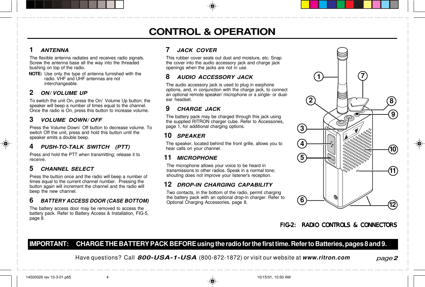  page 3    RITRON, INC. 1-800-USA-1-USA (1-800-872-1872)Have questions?  Call  800-USA-1-USA  (800-872-1872) or visit our website at www.ritron.comCHON OFF/HOLDVOLUMECONTROL &amp; OPERATIONIMPORTANT: CHARGE THE BATTERY PACK BEFORE using the radio for the first time. Refer to Batteries, pages 8 and 9.page 21ANTENNAThe flexible antenna radiates and receives radio signals.Screw the antenna base all the way into the threadedbushing on top of the radio.NOTE:Use only the type of antenna furnished with theradio. VHF and UHF antennas are notinterchangeable.2ON/ VOLUME UPTo switch the unit On, press the On/  Volume Up button; thespeaker will beep a number of times equal to the channel.Once the radio is On, press this button to increase volume.3VOLUME DOWN/ OFFPress the Volume Down/ Off button to decrease volume. Toswitch Off the unit, press and hold this button until thespeaker emits a double beep.4PUSH-TO-TALK SWITCH  (PTT)Press and hold the PTT when transmitting; release it toreceive.5CHANNEL SELECTPress the button once and the radio will beep a number oftimes equal to the current channel number.  Pressing thebutton again will increment the channel and the radio willbeep the new channel.6BATTERY ACCESS DOOR (CASE BOTTOM)The battery access door may be removed to access thebattery pack. Refer to Battery Access &amp; Installation, FIG-5,page 8.7JACK COVERThis rubber cover seals out dust and moisture, etc. Snapthe cover into the audio accessory jack and charge jackopenings when the jacks are not in use.8AUDIO ACCESSORY JACKThe audio accessory jack is used to plug in earphoneoptions, and, in conjunction with the charge jack, to connectan optional remote speaker/ microphone or a single- or dual-ear headset.9CHARGE JACKThe battery pack may be charged through this jack usingthe supplied RITRON charger cube. Refer to Accessories,page 1, for additional charging options.10SPEAKERThe speaker, located behind the front grille, allows you tohear calls on your channel.11MICROPHONEThe microphone allows your voice to be heard intransmissions to other radios. Speak in a normal tone;shouting does not improve your listener&apos;s reception.12DROP-IN CHARGING CAPABILITYTwo contacts, in the bottom of the radio, permit chargingthe battery pack with an optional drop-in charger. Refer toOptional Charging Accessories, page 8.FIG-2:  RADIO CONTROLS &amp; CONNECTORSFIG-2:  RADIO CONTROLS &amp; CONNECTORSFIG-2:  RADIO CONTROLS &amp; CONNECTORSFIG-2:  RADIO CONTROLS &amp; CONNECTORSFIG-2:  RADIO CONTROLS &amp; CONNECTORS12345678910111214500026 rev 10-3-01.p65 10/15/01, 10:50 AM4