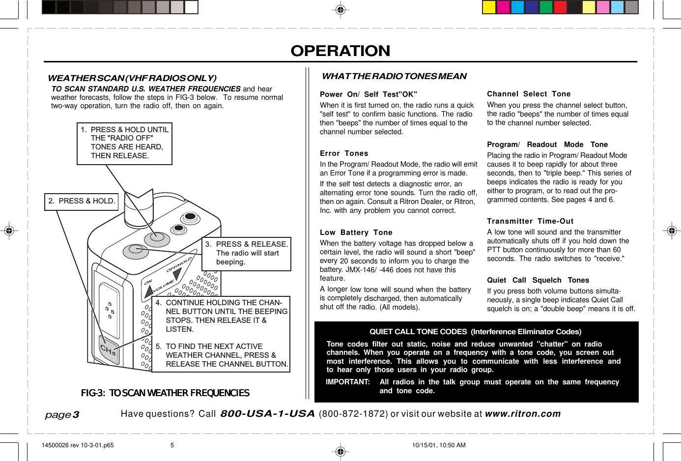 Have questions?  Call  800-USA-1-USA  (800-872-1872) or visit our website at www.ritron.comOPERATIONChannel Select ToneWhen you press the channel select button,the radio &quot;beeps&quot; the number of times equalto the channel number selected.Program/ Readout Mode TonePlacing the radio in Program/ Readout Modecauses it to beep rapidly for about threeseconds, then to &quot;triple beep.&quot; This series ofbeeps indicates the radio is ready for youeither to program, or to read out the pro-grammed contents. See pages 4 and 6.Transmitter Time-OutA low tone will sound and the transmitterautomatically shuts off if you hold down thePTT button continuously for more than 60seconds. The radio switches to &quot;receive.&quot;Quiet Call Squelch TonesIf you press both volume buttons simulta-neously, a single beep indicates Quiet Callsquelch is on; a &quot;double beep&quot; means it is off.page 3WEATHER SCAN (VHF RADIOS ONLY)TO SCAN STANDARD U.S. WEATHER FREQUENCIES and hearweather forecasts, follow the steps in FIG-3 below.  To resume normaltwo-way operation, turn the radio off, then on again.FIG-3:  TO SCAN WEATHER FREQUENCIESFIG-3:  TO SCAN WEATHER FREQUENCIESFIG-3:  TO SCAN WEATHER FREQUENCIESFIG-3:  TO SCAN WEATHER FREQUENCIESFIG-3:  TO SCAN WEATHER FREQUENCIESWHAT THE RADIO TONES MEANPower On/ Self Test&quot;OK&quot;When it is first turned on, the radio runs a quick&quot;self test&quot; to confirm basic functions. The radiothen &quot;beeps&quot; the number of times equal to thechannel number selected.Error TonesIn the Program/ Readout Mode, the radio will emitan Error Tone if a programming error is made.If the self test detects a diagnostic error, analternating error tone sounds. Turn the radio off,then on again. Consult a Ritron Dealer, or Ritron,Inc. with any problem you cannot correct.Low Battery ToneWhen the battery voltage has dropped below acertain level, the radio will sound a short &quot;beep&quot;every 20 seconds to inform you to charge thebattery. JMX-146/ -446 does not have thisfeature.A longer low tone will sound when the batteryis completely discharged, then automaticallyshut off the radio. (All models).QUIET CALL TONE CODES  (Interference Eliminator Codes)Tone codes filter out static, noise and reduce unwanted &quot;chatter&quot; on radiochannels. When you operate on a frequency with a tone code, you screen outmost interference. This allows you to communicate with less interference andto hear only those users in your radio group.IMPORTANT: All radios in the talk group must operate on the same frequencyand tone code.ONOFF/HOLDVOLUME3.  PRESS &amp; RELEASE.     The radio will start     beeping.CH2.  PRESS &amp; HOLD.4.  CONTINUE HOLDING THE CHAN-     NEL BUTTON UNTIL THE BEEPING     STOPS. THEN RELEASE IT &amp;     LISTEN.5.  TO FIND THE NEXT ACTIVE     WEATHER CHANNEL, PRESS &amp;     RELEASE THE CHANNEL BUTTON.1.  PRESS &amp; HOLD UNTIL     THE &quot;RADIO OFF&quot;     TONES ARE HEARD,     THEN RELEASE.14500026 rev 10-3-01.p65 10/15/01, 10:50 AM5