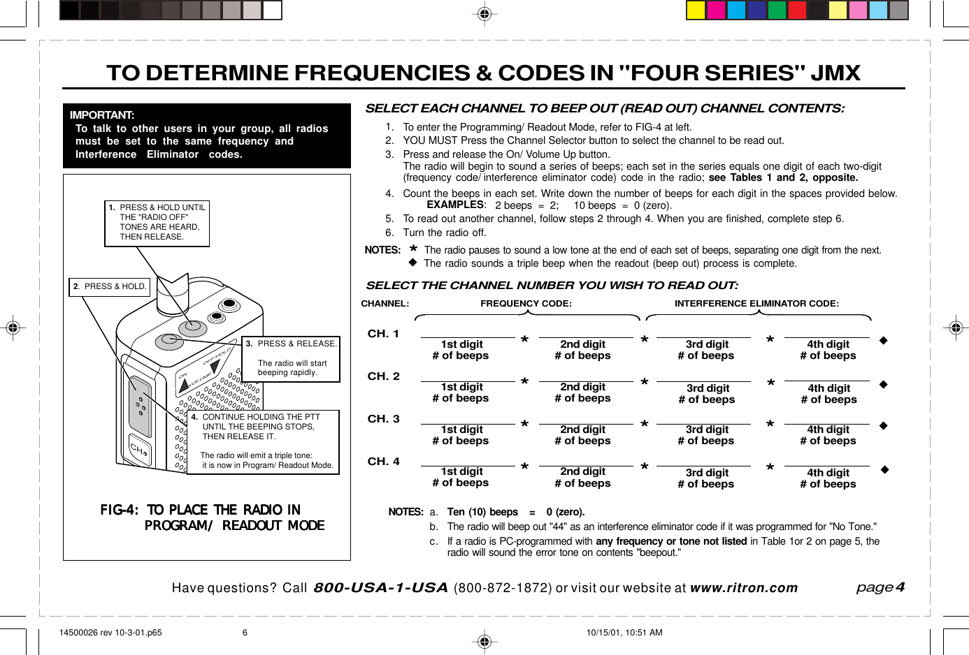  page 3    RITRON, INC. 1-800-USA-1-USA (1-800-872-1872)Have questions?  Call  800-USA-1-USA  (800-872-1872) or visit our website at www.ritron.comTO DETERMINE FREQUENCIES &amp; CODES IN &quot;FOUR SERIES&quot; JMXpage 4a.Ten (10) beeps   =   0 (zero).b. The radio will beep out &quot;44&quot; as an interference eliminator code if it was programmed for &quot;No Tone.&quot;c. If a radio is PC-programmed with any frequency or tone not listed in Table 1or 2 on page 5, theradio will sound the error tone on contents &quot;beepout.&quot;*The radio pauses to sound a low tone at the end of each set of beeps.SELECT EACH CHANNEL TO BEEP OUT (READ OUT) CHANNEL CONTENTS:1. To enter the Programming/ Readout Mode, refer to FIG-4 at left.2. YOU MUST Press the Channel Selector button to select the channel to be read out.3. Press and release the On/ Volume Up button.The radio will begin to sound a series of beeps; each set in the series equals one digit of each two-digit(frequency code/ interference eliminator code) code in the radio; see Tables 1 and 2, opposite.4. Count the beeps in each set. Write down the number of beeps for each digit in the spaces provided below.EXAMPLES:   2 beeps  =  2;     10 beeps  =  0 (zero).5. To read out another channel, follow steps 2 through 4. When you are finished, complete step 6.6. Turn the radio off.NOTES:*  The radio pauses to sound a low tone at the end of each set of beeps, separating one digit from the next.   The radio sounds a triple beep when the readout (beep out) process is complete.FIG-4:FIG-4:FIG-4:FIG-4:FIG-4: TO PLACE THE RADIO INTO PLACE THE RADIO INTO PLACE THE RADIO INTO PLACE THE RADIO INTO PLACE THE RADIO INPROGRAM/ READOUT MODEPROGRAM/ READOUT MODEPROGRAM/ READOUT MODEPROGRAM/ READOUT MODEPROGRAM/ READOUT MODEIMPORTANT:To talk to other users in your group, all radiosmust be set to the same frequency andInterference Eliminator codes.ON OFF/HOLDVOLUME3.  PRESS &amp; RELEASE.     The radio will start      beeping rapidly.CH2.  PRESS &amp; HOLD.4.  CONTINUE HOLDING THE PTT      UNTIL THE BEEPING STOPS,     THEN RELEASE IT.          The radio will emit a triple tone:       it is now in Program/ Readout Mode.1.  PRESS &amp; HOLD UNTIL      THE &quot;RADIO OFF&quot;      TONES ARE HEARD,      THEN RELEASE.FREQUENCY CODE: INTERFERENCE ELIMINATOR CODE:CH. 1CH. 2CH. 3CH. 41st digit 2nd digit# of beeps*# of beeps 3rd digit 4th digit# of beeps*# of beeps1st digit 2nd digit# of beeps*# of beeps 3rd digit 4th digit# of beeps*# of beeps1st digit 2nd digit# of beeps*# of beeps 3rd digit 4th digit# of beeps*# of beeps1st digit 2nd digit# of beeps*# of beeps 3rd digit 4th digit# of beeps*# of beepsCHANNEL:****SELECT THE CHANNEL NUMBER YOU WISH TO READ OUT:NOTES:14500026 rev 10-3-01.p65 10/15/01, 10:51 AM6