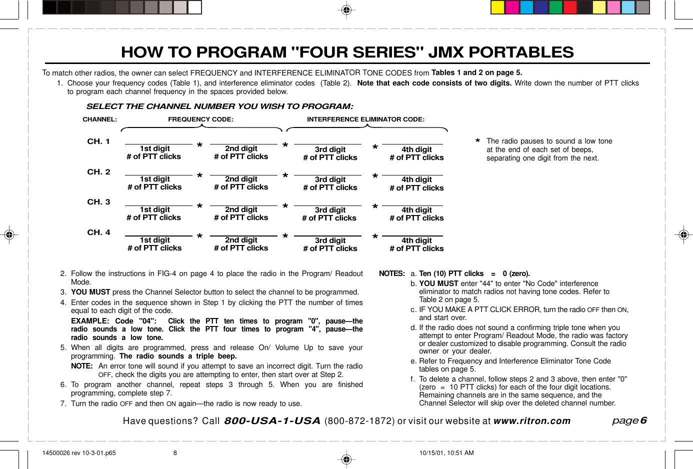  page 3    RITRON, INC. 1-800-USA-1-USA (1-800-872-1872)Have questions?  Call  800-USA-1-USA  (800-872-1872) or visit our website at www.ritron.comHOW TO PROGRAM &quot;FOUR SERIES&quot; JMX PORTABLESTo match other radios, the owner can select FREQUENCY and INTERFERENCE ELIMINATOR TONE CODES from Tables 1 and 2 on page 5.1. Choose your frequency codes (Table 1), and interference eliminator codes  (Table 2).  Note that each code consists of two digits. Write down the number of PTT clicksto program each channel frequency in the spaces provided below.page 6FREQUENCY CODE: INTERFERENCE ELIMINATOR CODE:CH. 1CH. 2CH. 3CH. 41st digit 2nd digit# of PTT clicks*# of PTT clicks 3rd digit 4th digit# of PTT clicks*# of PTT clicks1st digit 2nd digit# of PTT clicks*# of PTT clicks 3rd digit 4th digit# of PTT clicks*# of PTT clicks1st digit 2nd digit# of PTT clicks*# of PTT clicks 3rd digit 4th digit# of PTT clicks*# of PTT clicks1st digit 2nd digit# of PTT clicks*# of PTT clicks 3rd digit 4th digit# of PTT clicks*# of PTT clicksCHANNEL:****SELECT THE CHANNEL NUMBER YOU WISH TO PROGRAM:2. Follow the instructions in FIG-4 on page 4 to place the radio in the Program/ ReadoutMode.3.YOU MUST press the Channel Selector button to select the channel to be programmed.4. Enter codes in the sequence shown in Step 1 by clicking the PTT the number of timesequal to each digit of the code.EXAMPLE:  Code &quot;04&quot;:  Click the PTT ten times to program &quot;0&quot;, pause—theradio sounds a low tone. Click the PTT four times to program &quot;4&quot;, pause—theradio sounds a low tone.5.When all digits are programmed, press and release On/ Volume Up to save yourprogramming.  The radio sounds a triple beep.NOTE:An error tone will sound if you attempt to save an incorrect digit. Turn the radioOFF, check the digits you are attempting to enter, then start over at Step 2.6.To program another channel, repeat steps 3 through 5. When you are finishedprogramming, complete step 7.7. Turn the radio OFF and then ON again—the radio is now ready to use.NOTES:a.Ten (10) PTT clicks   =   0 (zero).b.YOU MUST enter &quot;44&quot; to enter &quot;No Code&quot; interferenceeliminator to match radios not having tone codes. Refer toTable 2 on page 5.c. IF YOU MAKE A PTT CLICK ERROR, turn the radio OFF then ON,and start over.d. If the radio does not sound a confirming triple tone when youattempt to enter Program/ Readout Mode, the radio was factoryor dealer customized to disable programming. Consult the radioowner or your dealer.e. Refer to Frequency and Interference Eliminator Tone Codetables on page 5.f. To delete a channel, follow steps 2 and 3 above, then enter &quot;0&quot;(zero  =  10 PTT clicks) for each of the four digit locations.Remaining channels are in the same sequence, and theChannel Selector will skip over the deleted channel number.*The radio pauses to sound a low toneat the end of each set of beeps,separating one digit from the next.14500026 rev 10-3-01.p65 10/15/01, 10:51 AM8