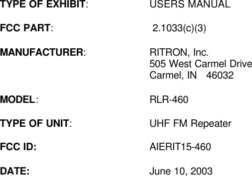  TYPE OF EXHIBIT: USERS MANUAL    FCC PART:  2.1033(c)(3)  MANUFACTURER: RITRON, Inc.  505 West Carmel Drive      Carmel, IN   46032  MODEL: RLR-460  TYPE OF UNIT: UHF FM Repeater  FCC ID: AIERIT15-460    DATE: June 10, 2003  