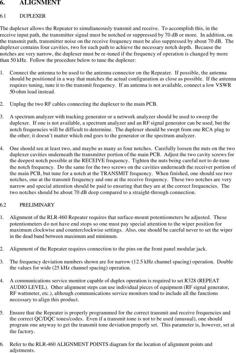 6.  ALIGNMENT  6.1 DUPLEXER  The duplexer allows the Repeater to simultaneously transmit and receive.  To accomplish this, in the receive input path, the transmitter signal must be notched or suppressed by 70 dB or more.  In addition, on the transmit path, transmitter noise on the receive frequency must be also suppressed by about 70 dB.  The duplexer contains four cavities, two for each path to achieve the necessary notch depth.  Because the notches are very narrow, the duplexer must be re-tuned if the frequency of operation is changed by more than 50 kHz.  Follow the procedure below to tune the duplexer:  1. Connect the antenna to be used to the antenna connector on the Repeater.  If possible, the antenna should be positioned in a way that matches the actual configuration as close as possible.  If the antenna requires tuning, tune it to the transmit frequency.  If an antenna is not available, connect a low VSWR 50-ohm load instead.  2. Unplug the two RF cables connecting the duplexer to the main PCB.  3. A spectrum analyzer with tracking generator or a network analyzer should be used to sweep the duplexer.  If one is not available, a spectrum analyzer and an RF signal generator can be used, but the notch frequencies will be difficult to determine.  The duplexer should be swept from one RCA plug to the other; it doesn’t matter which end goes to the generator or the spectrum analyzer.  4. One should see at least two, and maybe as many as four notches.  Carefully loosen the nuts on the two duplexer cavities underneath the transmitter portion of the main PCB.  Adjust the two cavity screws for the deepest notch possible at the RECEIVE frequency.  Tighten the nuts being careful not to de-tune the notch frequency.  Do the same for the two screws on the cavities underneath the receiver portion of the main PCB, but tune for a notch at the TRANSMIT frequency.  When finished, one should see two notches, one at the transmit frequency and one at the receive frequency.  These two notches are very narrow and special attention should be paid to ensuring that they are at the correct frequencies.  The two notches should be about 70 dB deep compared to a straight-through connection.   6.2 PRELIMINARY  1. Alignment of the RLR-460 Repeater requires that surface-mount potentiometers be adjusted.  These potentiometers do not have end stops so one must pay special attention to the wiper position for maximum clockwise and counterclockwise settings.  Also, one should be careful never to set the wiper in the dead band between maximum and minimum.  2. Alignment of the Repeater requires connection to the pins on the front panel modular jack.    3. The frequency deviation numbers shown are for narrow (12.5 kHz channel spacing) operation.  Double the values for wide (25 kHz channel spacing) operation. 4. A communications service monitor capable of duplex operation is required to set R328 (REPEAT AUDIO LEVEL).  Other alignment steps can use individual pieces of equipment (RF signal generator, RF wattmeter, etc.), although communications service monitors tend to include all the functions necessary to align this product. 5. Ensure that the Repeater is properly programmed for the correct transmit and receive frequencies and the correct QC/DQC tones/codes.  Even if a transmit tone is not to be used (unusual), one should program one anyway to get the transmit tone deviation properly set.  This parameter is, however, set at the factory. 6. Refer to the RLR-460 ALIGNMENT POINTS diagram for the location of alignment points and adjstments. 