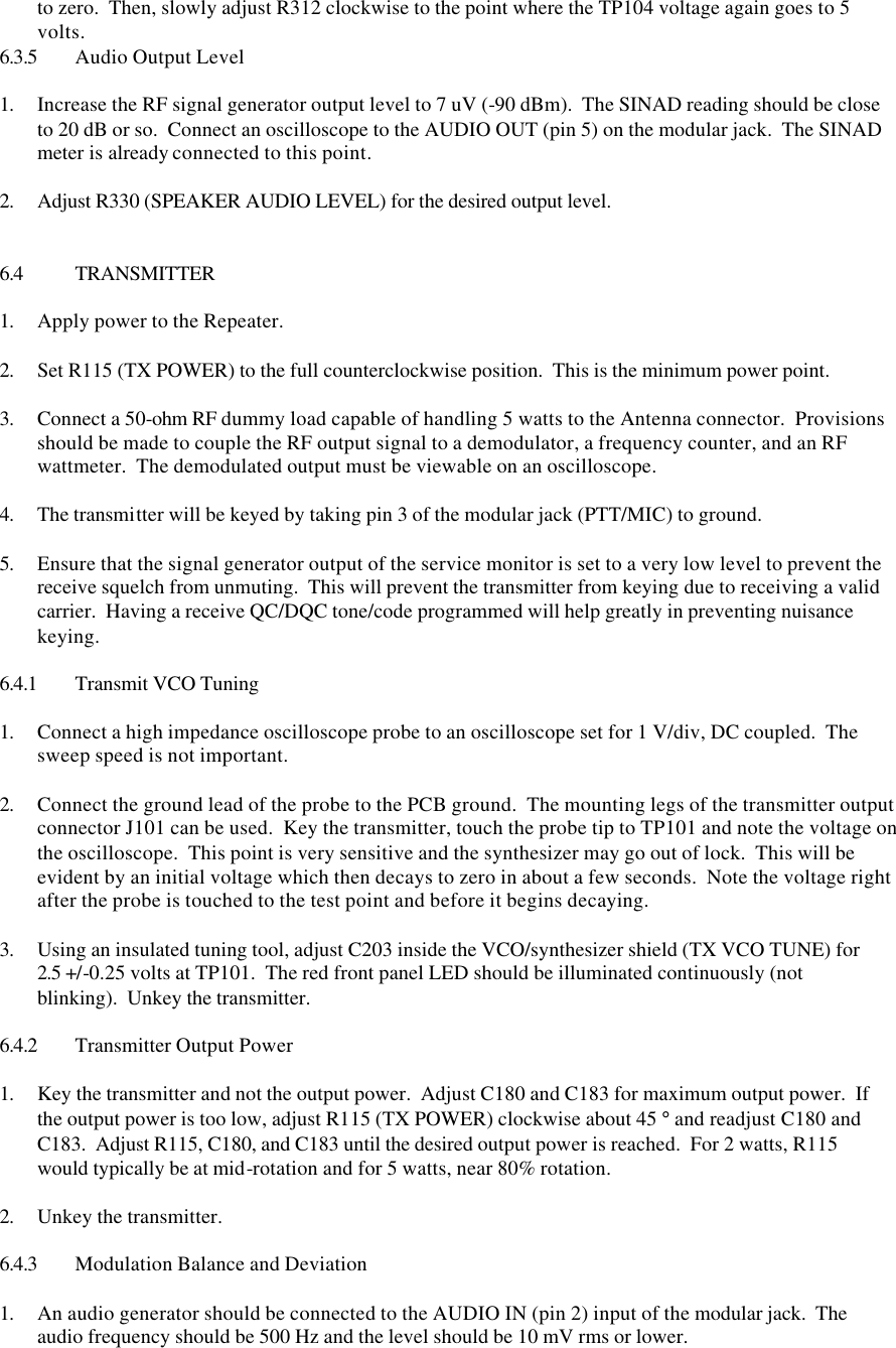 to zero.  Then, slowly adjust R312 clockwise to the point where the TP104 voltage again goes to 5 volts. 6.3.5 Audio Output Level  1. Increase the RF signal generator output level to 7 uV (-90 dBm).  The SINAD reading should be close to 20 dB or so.  Connect an oscilloscope to the AUDIO OUT (pin 5) on the modular jack.  The SINAD meter is already connected to this point.    2. Adjust R330 (SPEAKER AUDIO LEVEL) for the desired output level.    6.4 TRANSMITTER  1. Apply power to the Repeater.  2. Set R115 (TX POWER) to the full counterclockwise position.  This is the minimum power point.  3. Connect a 50-ohm RF dummy load capable of handling 5 watts to the Antenna connector.  Provisions should be made to couple the RF output signal to a demodulator, a frequency counter, and an RF wattmeter.  The demodulated output must be viewable on an oscilloscope.  4. The transmitter will be keyed by taking pin 3 of the modular jack (PTT/MIC) to ground.  5. Ensure that the signal generator output of the service monitor is set to a very low level to prevent the receive squelch from unmuting.  This will prevent the transmitter from keying due to receiving a valid carrier.  Having a receive QC/DQC tone/code programmed will help greatly in preventing nuisance keying.  6.4.1 Transmit VCO Tuning  1. Connect a high impedance oscilloscope probe to an oscilloscope set for 1 V/div, DC coupled.  The sweep speed is not important.  2. Connect the ground lead of the probe to the PCB ground.  The mounting legs of the transmitter output connector J101 can be used.  Key the transmitter, touch the probe tip to TP101 and note the voltage on the oscilloscope.  This point is very sensitive and the synthesizer may go out of lock.  This will be evident by an initial voltage which then decays to zero in about a few seconds.  Note the voltage right after the probe is touched to the test point and before it begins decaying.    3. Using an insulated tuning tool, adjust C203 inside the VCO/synthesizer shield (TX VCO TUNE) for 2.5 +/-0.25 volts at TP101.  The red front panel LED should be illuminated continuously (not blinking).  Unkey the transmitter.  6.4.2 Transmitter Output Power  1. Key the transmitter and not the output power.  Adjust C180 and C183 for maximum output power.  If the output power is too low, adjust R115 (TX POWER) clockwise about 45 ° and readjust C180 and C183.  Adjust R115, C180, and C183 until the desired output power is reached.  For 2 watts, R115 would typically be at mid-rotation and for 5 watts, near 80% rotation.  2. Unkey the transmitter.  6.4.3 Modulation Balance and Deviation  1. An audio generator should be connected to the AUDIO IN (pin 2) input of the modular jack.  The audio frequency should be 500 Hz and the level should be 10 mV rms or lower. 