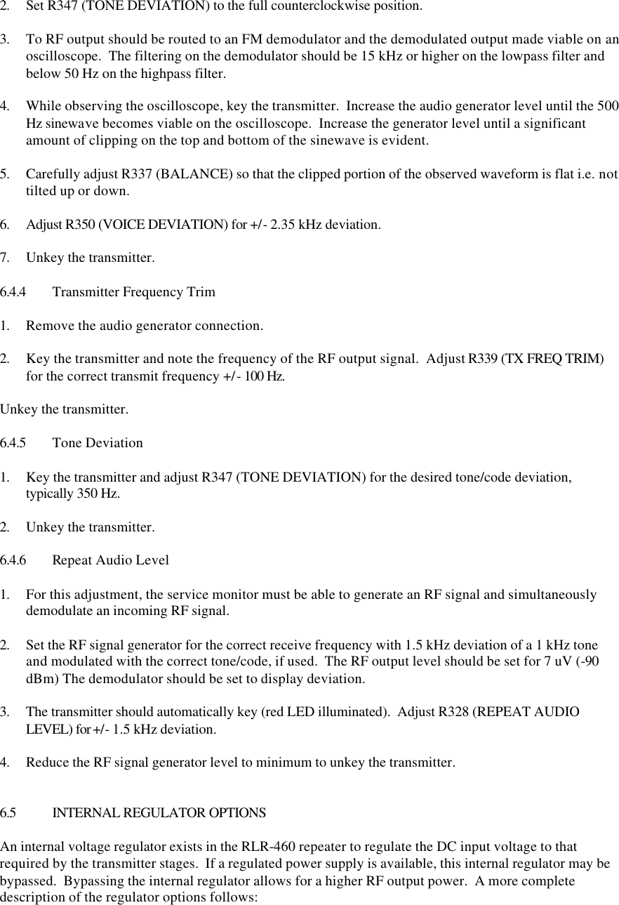  2. Set R347 (TONE DEVIATION) to the full counterclockwise position.  3. To RF output should be routed to an FM demodulator and the demodulated output made viable on an oscilloscope.  The filtering on the demodulator should be 15 kHz or higher on the lowpass filter and below 50 Hz on the highpass filter.  4. While observing the oscilloscope, key the transmitter.  Increase the audio generator level until the 500 Hz sinewave becomes viable on the oscilloscope.  Increase the generator level until a significant amount of clipping on the top and bottom of the sinewave is evident.  5. Carefully adjust R337 (BALANCE) so that the clipped portion of the observed waveform is flat i.e. not tilted up or down.  6. Adjust R350 (VOICE DEVIATION) for +/- 2.35 kHz deviation.  7. Unkey the transmitter.  6.4.4 Transmitter Frequency Trim  1. Remove the audio generator connection.  2. Key the transmitter and note the frequency of the RF output signal.  Adjust R339 (TX FREQ TRIM) for the correct transmit frequency +/- 100 Hz.  Unkey the transmitter.  6.4.5 Tone Deviation  1. Key the transmitter and adjust R347 (TONE DEVIATION) for the desired tone/code deviation, typically 350 Hz.  2. Unkey the transmitter.  6.4.6 Repeat Audio Level  1. For this adjustment, the service monitor must be able to generate an RF signal and simultaneously demodulate an incoming RF signal.  2. Set the RF signal generator for the correct receive frequency with 1.5 kHz deviation of a 1 kHz tone and modulated with the correct tone/code, if used.  The RF output level should be set for 7 uV (-90 dBm) The demodulator should be set to display deviation.  3. The transmitter should automatically key (red LED illuminated).  Adjust R328 (REPEAT AUDIO LEVEL) for +/- 1.5 kHz deviation.  4. Reduce the RF signal generator level to minimum to unkey the transmitter.   6.5 INTERNAL REGULATOR OPTIONS  An internal voltage regulator exists in the RLR-460 repeater to regulate the DC input voltage to that required by the transmitter stages.  If a regulated power supply is available, this internal regulator may be bypassed.  Bypassing the internal regulator allows for a higher RF output power.  A more complete description of the regulator options follows:  