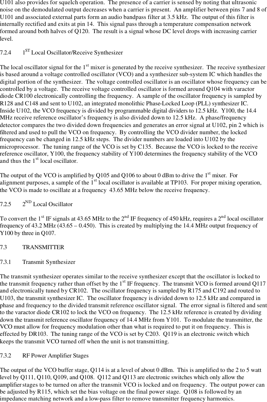U101 also provides for squelch operation.  The presence of a carrier is sensed by noting that ultrasonic noise on the demodulated output decreases when a carrier is present.  An amplifier between pins 7 and 8 of U101 and associated external parts form an audio bandpass filter at 3.5 kHz.  The output of this filter is internally rectified and exits at pin 14.  This signal pass through a temperature compensation network formed around both halves of Q120.  The result is a signal whose DC level drops with increasing carrier level.  7.2.4 1ST Local Oscillator/Receive Synthesizer  The local oscillator signal for the 1st mixer is generated by the receive synthesizer.  The receive synthesizer is based around a voltage controlled oscillator (VCO) and a synthesizer sub-system IC which handles the digital portion of the synthesizer.  The voltage controlled oscillator is an oscillator whose frequency can be controlled by a voltage.  The receive voltage controlled oscillator is formed around Q104 with varactor diode CR100 electronically controlling the frequency.  A sample of the oscillator frequency is sampled by R128 and C148 and sent to U102, an integrated monolithic Phase-Locked Loop (PLL) synthesizer IC.  Inside U102, the VCO frequency is divided by programmable digital dividers to 12.5 kHz.  Y100, the 14.4 MHz receive reference oscillator’s frequency is also divided down to 12.5 kHz.  A phase/frequency detector compares the two divided down frequencies and generates an error signal at U102, pin 2 which is filtered and used to pull the VCO on frequency.  By controlling the VCO divider number, the locked frequency can be changed in 12.5 kHz steps.  The divider numbers are loaded into U102 by the microprocessor.  The tuning range of the VCO is set by C135.  Because the VCO is locked to the receive reference oscillator, Y100, the frequency stability of Y100 determines the frequency stability of the VCO and thus the 1st local oscillator.  The output of the VCO is amplified by Q105 and Q106 to about 0 dBm to drive the 1st mixer.  For alignment purposes, a sample of the 1st local oscillator is available at TP103.  For proper mixing operation, the VCO is made to oscillate at a frequency  43.65 MHz below the receive frequency.  7.2.5 2ND Local Oscillator  To convert the 1st IF signals at 43.65 MHz to the 2nd IF frequency of 450 kHz, requires a 2nd local oscillator frequency of 43.2 MHz (43.65 – 0.450).  This is created by multiplying the 14.4 MHz output frequency of Y100 by three in Q107.    7.3 TRANSMITTER  7.3.1 Transmit Synthesizer  The transmit synthesizer operates similar to the receive synthesizer except that the oscillator is locked to the transmit frequency rather than offset by the 1st IF frequency.  The transmit VCO is formed around Q117 and electronically tuned by CR102.  The oscillator frequency is sampled by R175 and C192 and routed to U103, the transmit synthesizer IC.  The oscillator frequency is divided down to 12.5 kHz and compared in phase and frequency to the divided transmit reference oscillator signal.  The error signal is filtered and sent to the varactor diode CR102 to lock the VCO on frequency.  The 12.5 kHz reference is created by dividing down the transmit reference oscillator frequency of 14.4 MHz from Y101.  To modulate the transmitter, the VCO must allow for frequency modulation other than what is required to put it on frequency.  This is effected by DR103.  The tuning range of the VCO is set by C203.  Q119 is an electronic switch which keeps the transmit VCO turned off when the unit is not transmitting.  7.3.2 RF Power Amplifier Stages  The output of the VCO buffer stage, Q114 is at a level of about 0 dBm.  This is amplified to the 2 to 5 watt level by Q111, Q110, Q109, and Q108.  Q112 and Q113 are electronic switches which only allow the amplifier stages to be turned on after the transmit VCO is locked and on frequency.  The output power can be adjusted by R115, which set the bias voltage on the final power stage.  Q108 is followed by an impedance matching network and a low-pass filter to remove transmitter frequency harmonics. 