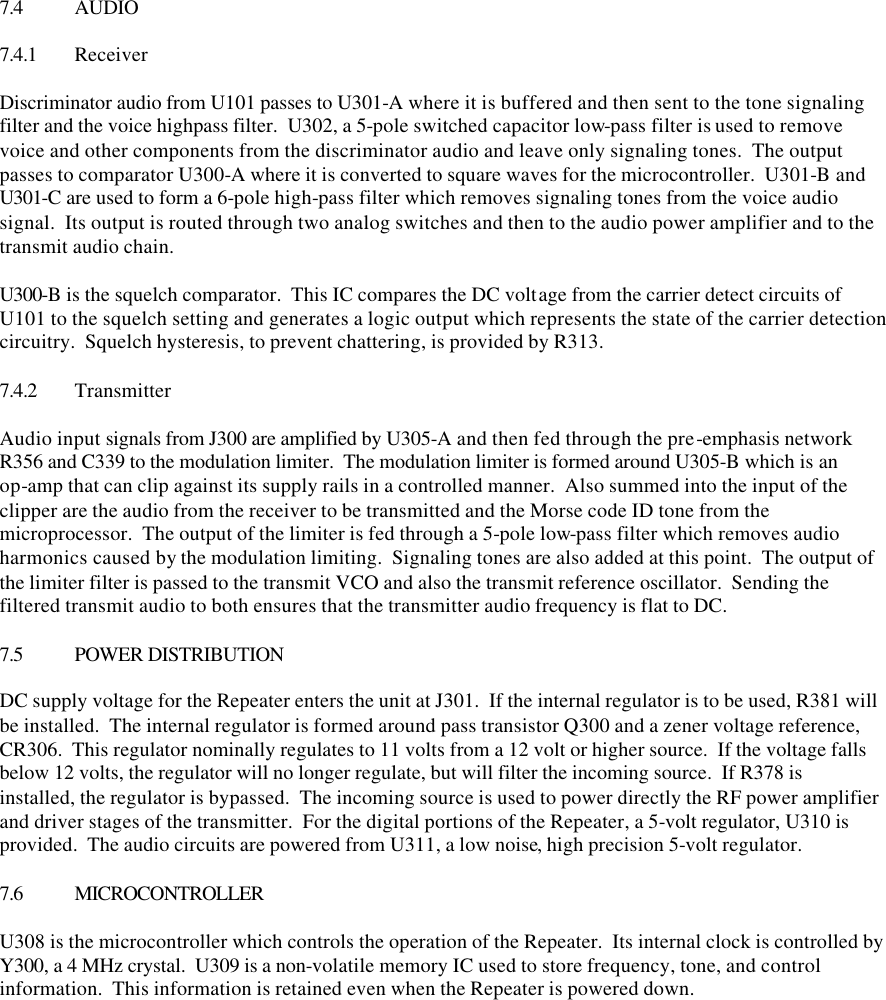   7.4 AUDIO  7.4.1 Receiver  Discriminator audio from U101 passes to U301-A where it is buffered and then sent to the tone signaling filter and the voice highpass filter.  U302, a 5-pole switched capacitor low-pass filter is used to remove voice and other components from the discriminator audio and leave only signaling tones.  The output passes to comparator U300-A where it is converted to square waves for the microcontroller.  U301-B and U301-C are used to form a 6-pole high-pass filter which removes signaling tones from the voice audio signal.  Its output is routed through two analog switches and then to the audio power amplifier and to the transmit audio chain.  U300-B is the squelch comparator.  This IC compares the DC voltage from the carrier detect circuits of U101 to the squelch setting and generates a logic output which represents the state of the carrier detection circuitry.  Squelch hysteresis, to prevent chattering, is provided by R313.  7.4.2 Transmitter  Audio input signals from J300 are amplified by U305-A and then fed through the pre-emphasis network R356 and C339 to the modulation limiter.  The modulation limiter is formed around U305-B which is an op-amp that can clip against its supply rails in a controlled manner.  Also summed into the input of the clipper are the audio from the receiver to be transmitted and the Morse code ID tone from the microprocessor.  The output of the limiter is fed through a 5-pole low-pass filter which removes audio harmonics caused by the modulation limiting.  Signaling tones are also added at this point.  The output of the limiter filter is passed to the transmit VCO and also the transmit reference oscillator.  Sending the filtered transmit audio to both ensures that the transmitter audio frequency is flat to DC.  7.5 POWER DISTRIBUTION  DC supply voltage for the Repeater enters the unit at J301.  If the internal regulator is to be used, R381 will be installed.  The internal regulator is formed around pass transistor Q300 and a zener voltage reference, CR306.  This regulator nominally regulates to 11 volts from a 12 volt or higher source.  If the voltage falls below 12 volts, the regulator will no longer regulate, but will filter the incoming source.  If R378 is installed, the regulator is bypassed.  The incoming source is used to power directly the RF power amplifier and driver stages of the transmitter.  For the digital portions of the Repeater, a 5-volt regulator, U310 is provided.  The audio circuits are powered from U311, a low noise, high precision 5-volt regulator.  7.6 MICROCONTROLLER  U308 is the microcontroller which controls the operation of the Repeater.  Its internal clock is controlled by Y300, a 4 MHz crystal.  U309 is a non-volatile memory IC used to store frequency, tone, and control information.  This information is retained even when the Repeater is powered down.  