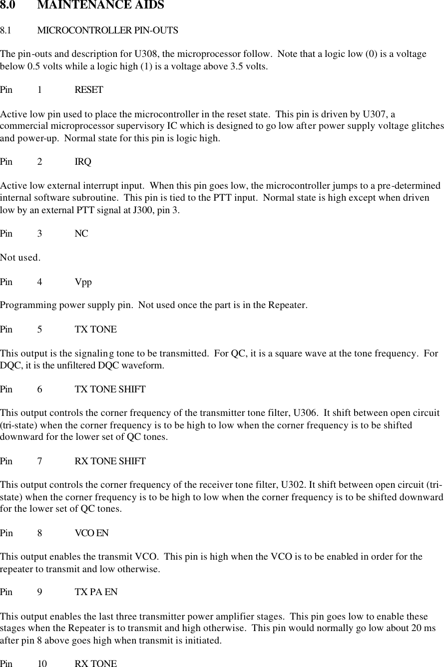 8.0  MAINTENANCE AIDS  8.1 MICROCONTROLLER PIN-OUTS  The pin-outs and description for U308, the microprocessor follow.  Note that a logic low (0) is a voltage below 0.5 volts while a logic high (1) is a voltage above 3.5 volts.    Pin 1 RESET  Active low pin used to place the microcontroller in the reset state.  This pin is driven by U307, a commercial microprocessor supervisory IC which is designed to go low after power supply voltage glitches and power-up.  Normal state for this pin is logic high.  Pin 2 IRQ  Active low external interrupt input.  When this pin goes low, the microcontroller jumps to a pre-determined internal software subroutine.  This pin is tied to the PTT input.  Normal state is high except when driven low by an external PTT signal at J300, pin 3.  Pin 3 NC  Not used.  Pin 4 Vpp  Programming power supply pin.  Not used once the part is in the Repeater.  Pin 5 TX TONE  This output is the signaling tone to be transmitted.  For QC, it is a square wave at the tone frequency.  For DQC, it is the unfiltered DQC waveform.  Pin 6 TX TONE SHIFT  This output controls the corner frequency of the transmitter tone filter, U306.  It shift between open circuit (tri-state) when the corner frequency is to be high to low when the corner frequency is to be shifted downward for the lower set of QC tones.  Pin 7 RX TONE SHIFT  This output controls the corner frequency of the receiver tone filter, U302. It shift between open circuit (tri-state) when the corner frequency is to be high to low when the corner frequency is to be shifted downward for the lower set of QC tones.  Pin  8 VCO EN  This output enables the transmit VCO.  This pin is high when the VCO is to be enabled in order for the repeater to transmit and low otherwise.  Pin 9 TX PA EN  This output enables the last three transmitter power amplifier stages.  This pin goes low to enable these stages when the Repeater is to transmit and high otherwise.  This pin would normally go low about 20 ms after pin 8 above goes high when transmit is initiated.  Pin 10 RX TONE 