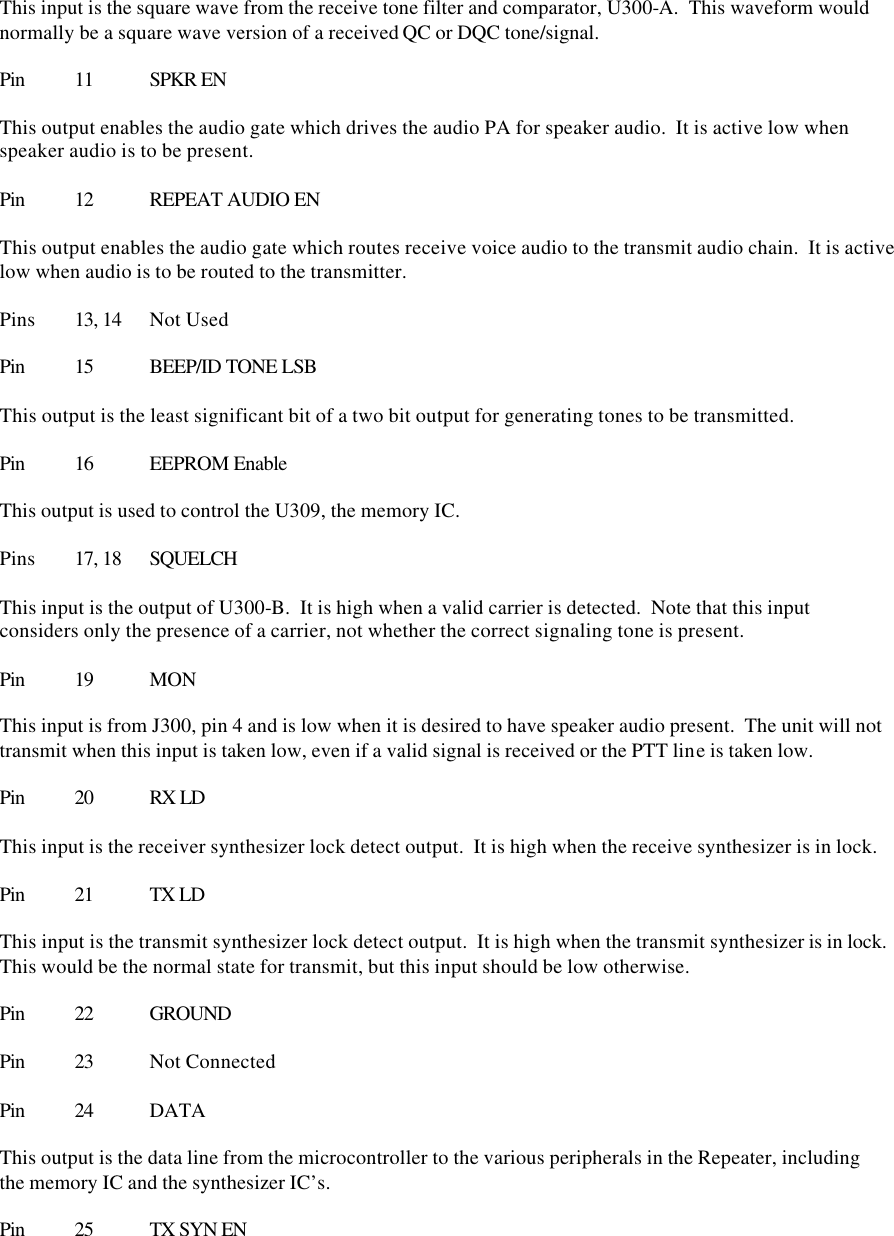  This input is the square wave from the receive tone filter and comparator, U300-A.  This waveform would normally be a square wave version of a received QC or DQC tone/signal.  Pin 11 SPKR EN  This output enables the audio gate which drives the audio PA for speaker audio.  It is active low when speaker audio is to be present.  Pin 12 REPEAT AUDIO EN  This output enables the audio gate which routes receive voice audio to the transmit audio chain.  It is active low when audio is to be routed to the transmitter.  Pins 13, 14 Not Used  Pin 15 BEEP/ID TONE LSB  This output is the least significant bit of a two bit output for generating tones to be transmitted.  Pin 16 EEPROM Enable  This output is used to control the U309, the memory IC.    Pins  17, 18 SQUELCH  This input is the output of U300-B.  It is high when a valid carrier is detected.  Note that this input considers only the presence of a carrier, not whether the correct signaling tone is present.  Pin 19 MON  This input is from J300, pin 4 and is low when it is desired to have speaker audio present.  The unit will not transmit when this input is taken low, even if a valid signal is received or the PTT line is taken low.  Pin 20 RX LD  This input is the receiver synthesizer lock detect output.  It is high when the receive synthesizer is in lock.  Pin 21 TX LD  This input is the transmit synthesizer lock detect output.  It is high when the transmit synthesizer is in lock.  This would be the normal state for transmit, but this input should be low otherwise.  Pin 22 GROUND  Pin 23 Not Connected  Pin 24 DATA  This output is the data line from the microcontroller to the various peripherals in the Repeater, including the memory IC and the synthesizer IC’s.    Pin 25 TX SYN EN  