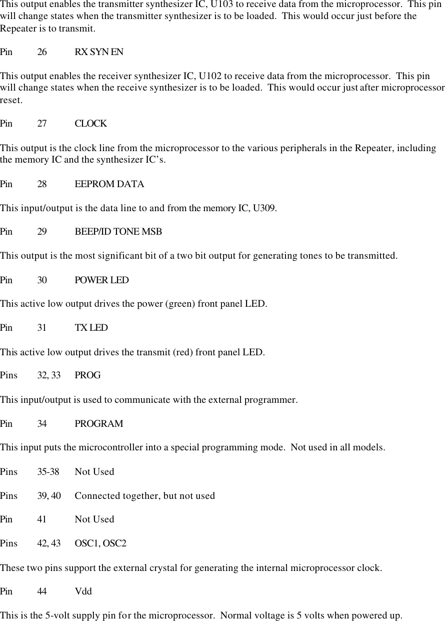 This output enables the transmitter synthesizer IC, U103 to receive data from the microprocessor.  This pin will change states when the transmitter synthesizer is to be loaded.  This would occur just before the Repeater is to transmit.  Pin 26 RX SYN EN  This output enables the receiver synthesizer IC, U102 to receive data from the microprocessor.  This pin will change states when the receive synthesizer is to be loaded.  This would occur just after microprocessor reset.  Pin 27 CLOCK  This output is the clock line from the microprocessor to the various peripherals in the Repeater, including the memory IC and the synthesizer IC’s.  Pin 28 EEPROM DATA  This input/output is the data line to and from the memory IC, U309.    Pin 29 BEEP/ID TONE MSB  This output is the most significant bit of a two bit output for generating tones to be transmitted.  Pin 30 POWER LED  This active low output drives the power (green) front panel LED.  Pin 31 TX LED  This active low output drives the transmit (red) front panel LED.  Pins 32, 33 PROG  This input/output is used to communicate with the external programmer.  Pin 34 PROGRAM  This input puts the microcontroller into a special programming mode.  Not used in all models.  Pins 35-38 Not Used  Pins 39, 40 Connected together, but not used  Pin 41 Not Used  Pins 42, 43 OSC1, OSC2  These two pins support the external crystal for generating the internal microprocessor clock.  Pin 44 Vdd  This is the 5-volt supply pin for the microprocessor.  Normal voltage is 5 volts when powered up.  