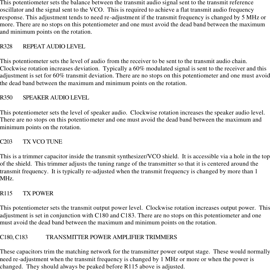 This potentiometer sets the balance between the transmit audio signal sent to the transmit reference oscillator and the signal sent to the VCO.  This is required to achieve a flat transmit audio frequency response. This adjustment tends to need re-adjustment if the transmit frequency is changed by 5 MHz or more. There are no stops on this potentiometer and one must avoid the dead band between the maximum and minimum points on the rotation.  R328 REPEAT AUDIO LEVEL  This potentiometer sets the level of audio from the receiver to be sent to the transmit audio chain.  Clockwise rotation increases deviation.  Typically a 60% modulated signal is sent to the receiver and this adjustment is set for 60% transmit deviation. There are no stops on this potentiometer and one must avoid the dead band between the maximum and minimum points on the rotation.  R350 SPEAKER AUDIO LEVEL  This potentiometer sets the level of speaker audio.  Clockwise rotation increases the speaker audio level. There are no stops on this potentiometer and one must avoid the dead band between the maximum and minimum points on the rotation.  C203 TX VCO TUNE  This is a trimmer capacitor inside the transmit synthesizer/VCO shield.  It is accessible via a hole in the top of the shield.  This trimmer adjusts the tuning range of the transmitter so that it is centered around the transmit frequency.  It is typically re-adjusted when the transmit frequency is changed by more than 1 MHz.    R115 TX POWER  This potentiometer sets the transmit output power level.  Clockwise rotation increases output power.  This adjustment is set in conjunction with C180 and C183. There are no stops on this potentiometer and one must avoid the dead band between the maximum and minimum points on the rotation.  C180, C183 TRANSMITTER POWER AMPLIFIER TRIMMERS  These capacitors trim the matching network for the transmitter power output stage.  These would normally need re-adjustment when the transmit frequency is changed by 1 MHz or more or when the power is changed.  They should always be peaked before R115 above is adjusted.     