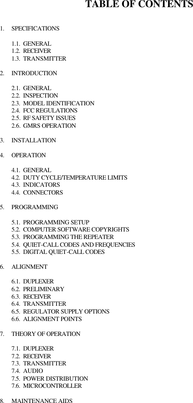 TABLE OF CONTENTS   1. SPECIFICATIONS  1.1. GENERAL 1.2. RECEIVER 1.3. TRANSMITTER  2. INTRODUCTION  2.1. GENERAL 2.2. INSPECTION 2.3. MODEL IDENTIFICATION 2.4. FCC REGULATIONS 2.5. RF SAFETY ISSUES 2.6. GMRS OPERATION  3. INSTALLATION  4. OPERATION  4.1. GENERAL 4.2. DUTY CYCLE/TEMPERATURE LIMITS 4.3. INDICATORS 4.4. CONNECTORS  5. PROGRAMMING  5.1. PROGRAMMING SETUP 5.2. COMPUTER SOFTWARE COPYRIGHTS 5.3. PROGRAMMING THE REPEATER 5.4. QUIET-CALL CODES AND FREQUENCIES 5.5. DIGITAL QUIET-CALL CODES  6. ALIGNMENT  6.1. DUPLEXER 6.2. PRELIMINARY 6.3. RECEIVER 6.4. TRANSMITTER 6.5. REGULATOR SUPPLY OPTIONS 6.6. ALIGNMENT POINTS  7. THEORY OF OPERATION  7.1. DUPLEXER 7.2. RECEIVER 7.3. TRANSMITTER 7.4. AUDIO 7.5. POWER DISTRIBUTION 7.6. MICROCONTROLLER  8. MAINTENANCE AIDS  