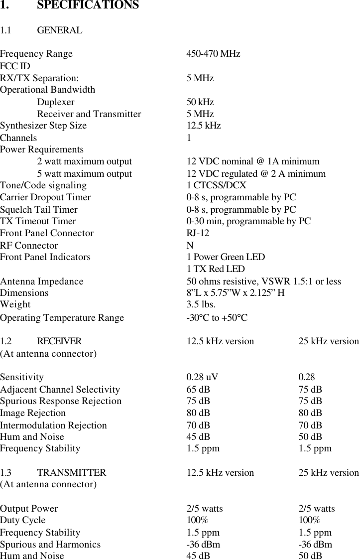 1.  SPECIFICATIONS  1.1 GENERAL  Frequency Range    450-470 MHz FCC ID RX/TX Separation:   5 MHz Operational Bandwidth  Duplexer   50 kHz  Receiver and Transmitter    5 MHz Synthesizer Step Size   12.5 kHz Channels     1 Power Requirements  2 watt maximum output    12 VDC nominal @ 1A minimum  5 watt maximum output    12 VDC regulated @ 2 A minimum  Tone/Code signaling   1 CTCSS/DCX Carrier Dropout Timer   0-8 s, programmable by PC Squelch Tail Timer   0-8 s, programmable by PC TX Timeout Timer   0-30 min, programmable by PC Front Panel Connector   RJ-12 RF Connector    N Front Panel Indicators   1 Power Green LED      1 TX Red LED Antenna Impedance   50 ohms resistive, VSWR 1.5:1 or less Dimensions    8”L x 5.75”W x 2.125” H Weight     3.5 lbs. Operating Temperature Range    -30°C to +50°C  1.2 RECEIVER   12.5 kHz version    25 kHz version (At antenna connector)        Sensitivity    0.28 uV   0.28  Adjacent Channel Selectivity    65 dB   75 dB Spurious Response Rejection    75 dB   75 dB Image Rejection    80 dB   80 dB Intermodulation Rejection   70 dB   70 dB Hum and Noise    45 dB   50 dB Frequency Stability   1.5 ppm   1.5 ppm  1.3 TRANSMITTER   12.5 kHz version    25 kHz version (At antenna connector)        Output Power    2/5 watts  2/5 watts Duty Cycle    100%   100% Frequency Stability   1.5 ppm   1.5 ppm Spurious and Harmonics   -36 dBm   -36 dBm Hum and Noise    45 dB   50 dB       