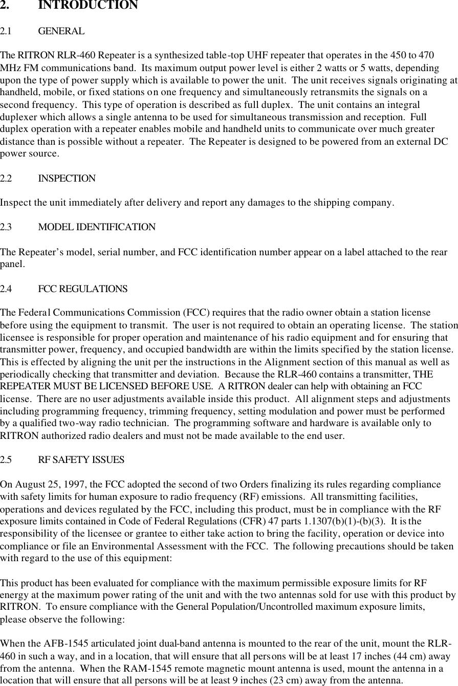 2.  INTRODUCTION  2.1 GENERAL  The RITRON RLR-460 Repeater is a synthesized table-top UHF repeater that operates in the 450 to 470 MHz FM communications band.  Its maximum output power level is either 2 watts or 5 watts, depending upon the type of power supply which is available to power the unit.  The unit receives signals originating at handheld, mobile, or fixed stations on one frequency and simultaneously retransmits the signals on a second frequency.  This type of operation is described as full duplex.  The unit contains an integral duplexer which allows a single antenna to be used for simultaneous transmission and reception.  Full duplex operation with a repeater enables mobile and handheld units to communicate over much greater distance than is possible without a repeater.  The Repeater is designed to be powered from an external DC power source.  2.2 INSPECTION  Inspect the unit immediately after delivery and report any damages to the shipping company.  2.3 MODEL IDENTIFICATION  The Repeater’s model, serial number, and FCC identification number appear on a label attached to the rear panel.  2.4 FCC REGULATIONS  The Federal Communications Commission (FCC) requires that the radio owner obtain a station license before using the equipment to transmit.  The user is not required to obtain an operating license.  The station licensee is responsible for proper operation and maintenance of his radio equipment and for ensuring that transmitter power, frequency, and occupied bandwidth are within the limits specified by the station license.  This is effected by aligning the unit per the instructions in the Alignment section of this manual as well as periodically checking that transmitter and deviation.  Because the RLR-460 contains a transmitter, THE REPEATER MUST BE LICENSED BEFORE USE.  A RITRON dealer can help with obtaining an FCC license.  There are no user adjustments available inside this product.  All alignment steps and adjustments including programming frequency, trimming frequency, setting modulation and power must be performed by a qualified two-way radio technician.  The programming software and hardware is available only to RITRON authorized radio dealers and must not be made available to the end user.  2.5 RF SAFETY ISSUES  On August 25, 1997, the FCC adopted the second of two Orders finalizing its rules regarding compliance with safety limits for human exposure to radio frequency (RF) emissions.  All transmitting facilities, operations and devices regulated by the FCC, including this product, must be in compliance with the RF exposure limits contained in Code of Federal Regulations (CFR) 47 parts 1.1307(b)(1)-(b)(3).  It is the responsibility of the licensee or grantee to either take action to bring the facility, operation or device into compliance or file an Environmental Assessment with the FCC.  The following precautions should be taken with regard to the use of this equipment:  This product has been evaluated for compliance with the maximum permissible exposure limits for RF energy at the maximum power rating of the unit and with the two antennas sold for use with this product by RITRON.  To ensure compliance with the General Population/Uncontrolled maximum exposure limits, please observe the following:  When the AFB-1545 articulated joint dual-band antenna is mounted to the rear of the unit, mount the RLR-460 in such a way, and in a location, that will ensure that all persons will be at least 17 inches (44 cm) away from the antenna.  When the RAM-1545 remote magnetic mount antenna is used, mount the antenna in a location that will ensure that all persons will be at least 9 inches (23 cm) away from the antenna. 